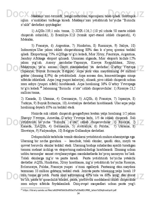 Makkajo‘xori-termofil, yengil mehribon, tuproqlarni talab qiladi. Subtropik
iqlim     o‘simliklari   toifasiga   kiradi.   Makkajo‘xori   yetishtirish   bo‘yicha   “Birinchi
o‘nlik” davlatlari quyidagilar: 
1)   AQSh-239,1   mln.   tonna,   2)   XXR-126,2   (10   yil   ichida   50   marta   ishlab
chiqarish   oshirildi),   3)   Braziliya-32,0   (texnik   spirt-etanol   ishlab   chiqarish),   4)
Meksika,
5)   Fransiya,   6)   Argentina,   7)   Hindiston,   8)   Ruminiya,   9)   Italiya,   10)
Indoneziya.Ular   jahon   ishlab   chiqarishining   80%   dan   k   o‘proq   qismini   tashkil
qiladi. Eksportning 75% AQShga to‘g‘ri keladi, Misr Xitoy, Frantsiya, Argentina,
Janubiy   Afrikaga   eksport   qilinadi.   Umuman   olganda,   Misr   eksporti   kichik-12%
jahon   yig‘ish.   Asosiy   xaridorlar-Yaponiya,   Koreya   Respublikasi,   Xitoy,
Malayziya,   ya’ni   asosan   Osiyo   mamlakatlari   va   davlatlar   G‘arbiy   Yevropa
(Ispaniya,   Buyuk   Britaniya,   Belgiya).   Arpa   jami   ekin   maydonining   64   million
gektar   (donning   8,9%)   da   yetishtiriladi.   Arpa   asosan   don,   konsentrlangan   ozuqa
sifatida ishlatiladi. Arpa (eng yuqori kaloriya), olinadi, pivo ishlab chiqarish uchun
xom   ashyo   (yuqori   sifatli)   hisoblanadi.   Arpa   hosilining   36%   G‘arbiy   Yevropaga
to‘g‘ri keladi. 29
 Jahonning “Birinchi  o‘nta” ishlab chiqaruvchilar: 1) Rossiya-23,2
million tonna, 
2)   Kanada,   3)   Ukraina,   4)   Germaniya,   5)   AQSh,   6)   Fransiya,   7)   Ispaniya,   8)
Turkiya, 9) Buyuk Britaniya, 10) Avstraliya davlatlari hisoblanadi. Ular arpa yalpi
hosilining deyarli 65% ini tashkil etadi.
Hozirda suli ishlab chiqarish geografiyasi keskin yalpi hosilning 1/2 jahon
Sharqiy   Yevropa,   Amerika,   G‘arbiy   Yevropa   kabi,   1/5   da   ishlab   chiqaradi.   Suli
yetishtirish   bo‘yicha   “Birinchi     o‘nta”   ishlab   chiqaruvchilar:   1)   Rossiya,   2)
Kanada,   3)AQSh,   4)   Germaniya,   5)   Avstraliya,   6)   Polsha,     7)   Ukraina,   8)
Shvetsiya, 9) Finlyandiya, 10) Belgiya-Gollandiya davlatlari. 
Dehqonchilik tarkibida texnik ekinlarni yetishtirish muhim ahamiyatga ega.
Ularning   bir   necha   guruhini     –     kauchuk,   tolali   ekinlar,   qandli   ekin,   moyli   va
quvvat beruvchi ekinlar tashkil etadi. Ularning boshqa sohalardan ajralib turadigan
tomoni mehnat  zichligi va eksportning mahsuldorligi  hisoblanadi. Shuning uchun
ushbu tarmoqlar sanoat rivojlanayotgan mamlakatlarda ko‘proq namoyon bo‘ladi.
Tolali   ekinlarga   zig‘ir   va   paxta   kiradi.     Paxta   yetishtirish   bo‘yicha   yetakchi
davlatlar AQSh, Hindiston, Xitoy hisoblansa, zig‘ir yetishtirish bo‘yicha Rossiya,
Belorussiya,   Polsha,   Fransiya   yuqori     o‘rinni   egallaydi.   Paxtaning   ekin   maydoni
taxminan 33 million gektarni tashkil etadi. Jozirda paxta tolasining yalpi hosili 19
mln.   tonna   ga   yetdi.   Paxta   xom   ashyosining   40%   tola   va   60%   urug‘   dan   iborat
bo‘lib, paxta to‘qimachilik tolalari, paxta, portlovchi moddalarni ishlab chiqarishda
xom   ashyo   sifatida   foydalaniladi.   Oziq-ovqat   maqsadlari   uchun   paxta   yog‘i
29
 https://library.samdu.uz/files/afd2f46f1663bdf50a37a13bd82c9f80_Jahon%20iqtisodiyoti.pdf
34 
