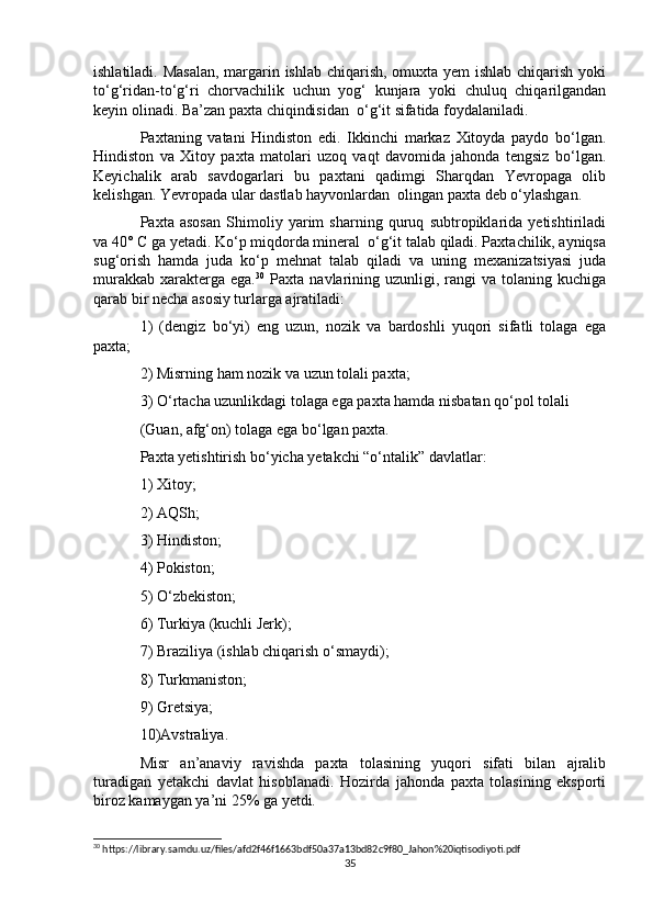 ishlatiladi. Masalan,  margarin ishlab chiqarish, omuxta yem ishlab chiqarish yoki
to‘g‘ridan-to‘g‘ri   chorvachilik   uchun   yog‘   kunjara   yoki   chuluq   chiqarilgandan
keyin olinadi. Ba’zan paxta chiqindisidan  o‘g‘it sifatida foydalaniladi.
Paxtaning   vatani   Hindiston   edi.   Ikkinchi   markaz   Xitoyda   paydo   bo‘lgan.
Hindiston   va   Xitoy   paxta   matolari   uzoq   vaqt   davomida   jahonda   tengsiz   bo‘lgan.
Keyichalik   arab   savdogarlari   bu   paxtani   qadimgi   Sharqdan   Yevropaga   olib
kelishgan. Yevropada ular dastlab hayvonlardan  olingan paxta deb o‘ylashgan.
Paxta   asosan   Shimoliy   yarim   sharning   quruq   subtropiklarida   yetishtiriladi
va 40° C ga yetadi. Ko‘p miqdorda mineral  o‘g‘it talab qiladi. Paxtachilik, ayniqsa
sug‘orish   hamda   juda   ko‘p   mehnat   talab   qiladi   va   uning   mexanizatsiyasi   juda
murakkab   xarakterga  ega. 30
  Paxta  navlarining  uzunligi,  rangi  va  tolaning  kuchiga
qarab bir necha asosiy turlarga ajratiladi:
1)   (dengiz   bo‘yi)   eng   uzun,   nozik   va   bardoshli   yuqori   sifatli   tolaga   ega
paxta;
2) Misrning ham nozik va uzun tolali paxta;
3) O‘rtacha uzunlikdagi tolaga ega paxta hamda nisbatan qo‘pol tolali 
(Guan, afg‘on) tolaga ega bo‘lgan paxta.
Paxta yetishtirish bo‘yicha yetakchi “o‘ntalik” davlatlar:
1) Xitoy;
2) AQSh;
3) Hindiston;
4) Pokiston;
5) O‘zbekiston;
6) Turkiya (kuchli Jerk);
7) Braziliya (ishlab chiqarish o‘smaydi);
8) Turkmaniston;
9) Gretsiya;
10)Avstraliya.
Misr   an’anaviy   ravishda   paxta   tolasining   yuqori   sifati   bilan   ajralib
turadigan   yetakchi   davlat   hisoblanadi.   Hozirda   jahonda   paxta   tolasining   eksporti
biroz kamaygan ya’ni 25% ga yetdi.
30
 https://library.samdu.uz/files/afd2f46f1663bdf50a37a13bd82c9f80_Jahon%20iqtisodiyoti.pdf
35 