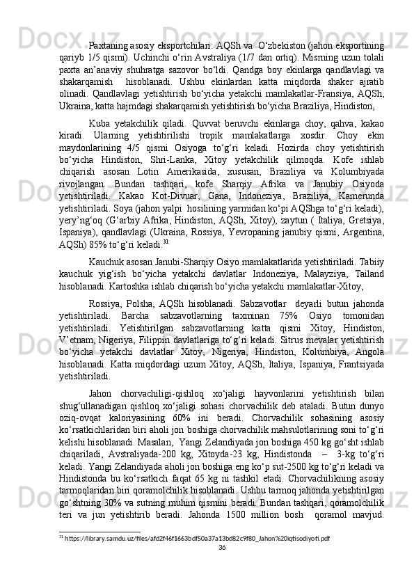 Paxtaning asosiy eksportchilari: AQSh va  O‘zbekiston (jahon eksportining
qariyb 1/5 qismi). Uchinchi  o‘rin Avstraliya (1/7 dan ortiq). Misrning uzun tolali
paxta   an’anaviy   shuhratga   sazovor   bo‘ldi.   Qandga   boy   ekinlarga   qandlavlagi   va
shakarqamish     hisoblanadi.   Ushbu   ekinlardan   katta   miqdorda   shaker   ajratib
olinadi.   Qandlavlagi   yetishtirish   bo‘yicha   yetakchi   mamlakatlar-Fransiya,   AQSh,
Ukraina, katta hajmdagi shakarqamish yetishtirish bo‘yicha Braziliya, Hindiston, 
Kuba   yetakchilik   qiladi.   Quvvat   beruvchi   ekinlarga   choy,   qahva,   kakao
kiradi.   Ularning   yetishtirilishi   tropik   mamlakatlarga   xosdir.   Choy   ekin
maydonlarining   4/5   qismi   Osiyoga   to‘g‘ri   keladi.   Hozirda   choy   yetishtirish
bo‘yicha   Hindiston,   Shri-Lanka,   Xitoy   yetakchilik   qilmoqda.   Kofe   ishlab
chiqarish   asosan   Lotin   Amerikasida,   xususan,   Braziliya   va   Kolumbiyada
rivojlangan.   Bundan   tashqari,   kofe   Sharqiy   Afrika   va   Janubiy   Osiyoda
yetishtiriladi.   Kakao   Kot-Divuar,   Gana,   Indoneziya,   Braziliya,   Kamerunda
yetishtiriladi. Soya (jahon yalpi  hosilining yarmidan ko‘pi AQShga to‘g‘ri keladi),
yery’ng‘oq   (G‘arbiy   Afrika,   Hindiston,   AQSh,   Xitoy),   zaytun   (   Italiya,   Gretsiya,
Ispaniya),   qandlavlagi   (Ukraina,   Rossiya,   Yevropaning   janubiy   qismi,   Argentina,
AQSh) 85% to‘g‘ri keladi. 31
Kauchuk asosan Janubi-Sharqiy Osiyo mamlakatlarida yetishtiriladi. Tabiiy
kauchuk   yig‘ish   bo‘yicha   yetakchi   davlatlar   Indoneziya,   Malayziya,   Tailand
hisoblanadi. Kartoshka ishlab chiqarish bo‘yicha yetakchi mamlakatlar-Xitoy, 
Rossiya,   Polsha,   AQSh   hisoblanadi.   Sabzavotlar     deyarli   butun   jahonda
yetishtiriladi.   Barcha   sabzavotlarning   taxminan   75%   Osiyo   tomonidan
yetishtiriladi.   Yetishtirilgan   sabzavotlarning   katta   qismi   Xitoy,   Hindiston,
V’etnam, Nigeriya, Filippin davlatlariga to‘g‘ri  keladi. Sitrus mevalar yetishtirish
bo‘yicha   yetakchi   davlatlar   Xitoy,   Nigeriya,   Hindiston,   Kolumbiya,   Angola
hisoblanadi.   Katta   miqdordagi   uzum   Xitoy,   AQSh,   Italiya,   Ispaniya,   Frantsiyada
yetishtiriladi.
Jahon   chorvachiligi-qishloq   xo‘jaligi   hayvonlarini   yetishtirish   bilan
shug‘ullanadigan   qishloq   xo‘jaligi   sohasi   chorvachilik   deb   ataladi.   Butun   dunyo
oziq-ovqat   kaloriyasining   60%   ini   beradi.   Chorvachilik   sohasining   asosiy
ko‘rsatkichlaridan biri aholi jon boshiga chorvachilik mahsulotlarining soni to‘g‘ri
kelishi hisoblanadi. Masalan,  Yangi Zelandiyada jon boshiga 450 kg go‘sht ishlab
chiqariladi,   Avstraliyada-200   kg,   Xitoyda-23   kg,   Hindistonda     –     3-kg   to‘g‘ri
keladi. Yangi Zelandiyada aholi jon boshiga eng ko‘p sut-2500 kg to‘g‘ri keladi va
Hindistonda   bu   ko‘rsatkich   faqat   65   kg   ni   tashkil   etadi.   Chorvachilikning   asosiy
tarmoqlaridan biri qoramolchilik hisoblanadi. Ushbu tarmoq jahonda yetishtirilgan
go‘shtning 30% va sutning muhim qismini beradi. Bundan tashqari, qoramolchilik
teri   va   jun   yetishtirib   beradi.   Jahonda   1500   million   bosh     qoramol   mavjud.
31
 https://library.samdu.uz/files/afd2f46f1663bdf50a37a13bd82c9f80_Jahon%20iqtisodiyoti.pdf
36 