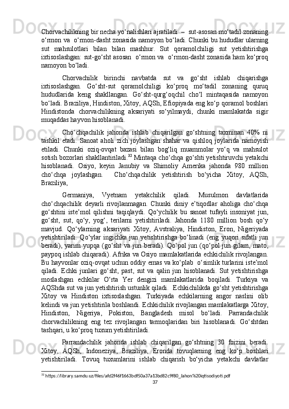 Chorvachilikning bir necha yo‘nalishlari ajratiladi  –  sut-asosan mo‘tadil zonaning
o‘rmon va  o‘rmon-dasht zonasida namoyon bo‘ladi. Chunki bu hududlar ularning
sut   mahsulotlari   bilan   bilan   mashhur.   Sut   qoramolchiligi   sut   yetishtirishga
ixtisoslashgan: sut-go‘sht asosan   o‘rmon va   o‘rmon-dasht zonasida ham ko‘proq
namoyon bo‘ladi.
Chorvachilik   birinchi   navbatda   sut   va   go‘sht   ishlab   chiqarishga
ixtisoslashgan.   Go‘sht-sut   qoramolchiligi   ko‘proq   mo‘tadil   zonaning   quruq
hududlarida   keng   shakllangan.   Go‘sht-qurg‘oqchil   cho‘l   mintaqasida   namoyon
bo‘ladi. Braziliya, Hindiston, Xitoy, AQSh, Efiopiyada eng ko‘p qoramol boshlari
Hindistonda   chorvachilikning   aksariyati   so‘yilmaydi,   chunki   mamlakatda   sigir
muqaddas hayvon hisoblanadi.
Cho‘chqachilik   jahonda   ishlab   chiqarilgan   go‘shtning   taxminan   40%   ni
tashkil   etadi.   Sanoat   aholi   zich   joylashgan   shahar   va   qishloq   joylarida   namoyish
etiladi.   Chunki   oziq-ovqat   bazasi   bilan   bog‘liq   muammolar   yo‘q   va   mahsulot
sotish bozorlari shakllantiriladi. 32
 Mintaqa cho‘chqa go‘shti yetishtiruvchi yetakchi
hisoblanadi.   Osiyo,   keyin   Janubiy   va   Shimoliy   Amerika   jahonda   980   million
cho‘chqa   joylashgan.     Cho‘chqachilik   yetishtirish   bo‘yicha   Xitoy,   AQSh,
Braziliya, 
Germaniya,   Vyetnam   yetakchilik   qiladi.   Musulmon   davlatlarida
cho‘chqachilik   deyarli   rivojlanmagan.   Chunki   diniy   e’tiqodlar   aholiga   cho‘chqa
go‘shtini   iste’mol   qilishni   taqiqlaydi.   Qo‘ychilik   bu   sanoat   tufayli   insoniyat   jun,
go‘sht,   sut,   qo‘y,   yog‘,   terilarni   yetishtiriladi.   Jahonda   1180   million   bosh   qo‘y
mavjud.   Qo‘ylarning   aksariyati   Xitoy,   Avstraliya,   Hindiston,   Eron,   Nigeriyada
yetishtiriladi.   Qo‘ylar   ingichka   jun   yetishtirishga   bo‘linadi   (eng   yuqori   sifatli   jun
beradi),  yarim   yupqa  (go‘sht   va  jun  beradi).  Qo‘pol   jun  (qo‘pol   jun  gilam,  mato,
paypoq ishlab chiqaradi). Afrika va Osiyo mamlakatlarida echkichilik rivojlangan.
Bu hayvonlar oziq-ovqat uchun oddiy emas va ko‘plab   o‘simlik turlarini iste’mol
qiladi.   Echki   junlari   go‘sht,   past,   sut   va   qalin   jun   hisoblanadi.   Sut   yetishtirishga
moslashgan   echkilar   O‘rta   Yer   dengizi   mamlakatlarida   boqiladi.   Turkiya   va
AQShda sut va jun yetishtirish ustunlik qiladi.  Echkichilikda go‘sht yetishtirishga
Xitoy   va   Hindiston   ixtisoslashgan.   Turkiyada   echkilarning   angor   naslini   olib
kelindi va jun yetishtirila boshlandi. Echkichilik rivojlangan mamlakatlarga Xitoy,
Hindiston,   Nigeriya,   Pokiston,   Bangladesh   misol   bo‘ladi.   Parrandachilik
chorvachilikning   eng   tez   rivojlangan   tarmoqlaridan   biri   hisoblanadi.   Go‘shtdan
tashqari, u ko‘proq tuxum yetishtiriladi. 
Parrandachilik   jahonda   ishlab   chiqarilgan   go‘shtning   30   foizini   beradi.
Xitoy,   AQSh,   Indoneziya,   Braziliya,   Eronda   tovuqlarning   eng   ko‘p   boshlari
yetishtiriladi.   Tovuq   tuxumlarini   ishlab   chiqarish   bo‘yicha   yetakchi   davlatlar
32
 https://library.samdu.uz/files/afd2f46f1663bdf50a37a13bd82c9f80_Jahon%20iqtisodiyoti.pdf
37 