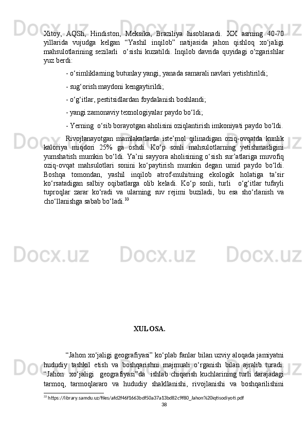 Xitoy,   AQSh,   Hindiston,   Meksika,   Braziliya   hisoblanadi.   XX   asrning   40-70
yillarida   vujudga   kelgan   “Yashil   inqilob”   natijasida   jahon   qishloq   xo‘jaligi
mahsulotlarining  sezilarli     o‘sishi   kuzatildi.   Inqilob   davrida   quyidagi   o‘zgarishlar
yuz berdi:
- o‘simliklarning butunlay yangi, yanada samarali navlari yetishtirildi;
- sug‘orish maydoni kengaytirildi;
- o‘g‘itlar, pestitsidlardan foydalanish boshlandi;
- yangi zamonaviy texnologiyalar paydo bo‘ldi;
- Yerning  o‘sib borayotgan aholisini oziqlantirish imkoniyati paydo bo‘ldi.
Rivojlanayotgan   mamlakatlarda   iste’mol   qilinadigan   oziq-ovqatda   kunlik
kaloriya   miqdori   25%   ga   oshdi.   Ko‘p   sonli   mahsulotlarning   yetishmasligini
yumshatish mumkin bo‘ldi. Ya’ni sayyora aholisining o‘sish sur’atlariga muvofiq
oziq-ovqat   mahsulotlari   sonini   ko‘paytirish   mumkin   degan   umid   paydo   bo‘ldi.
Boshqa   tomondan,   yashil   inqilob   atrof-muhitning   ekologik   holatiga   ta’sir
ko‘rsatadigan   salbiy   oqibatlarga   olib   keladi.   Ko‘p   sonli,   turli     o‘g‘itlar   tufayli
tuproqlar   zarar   ko‘radi   va   ularning   suv   rejimi   buziladi,   bu   esa   sho‘rlanish   va
cho‘llanishga sabab bo‘ladi. 33
 
                                                     
                                                   XULOSA.
“Jahon xo‘jaligi geografiyasi” ko‘plab fanlar bilan uzviy aloqada jamiyatni
hududiy   tashkil   etish   va   boshqarishni   majmuali   o‘rganish   bilan   ajralib   turadi.
“Jahon     xo‘jaligi     geografiyasi”da     ishlab   chiqarish   kuchlarining   turli   darajadagi
tarmoq,   tarmoqlararo   va   hududiy   shakllanishi,   rivojlanishi   va   boshqarilishini
33
 https://library.samdu.uz/files/afd2f46f1663bdf50a37a13bd82c9f80_Jahon%20iqtisodiyoti.pdf
38 