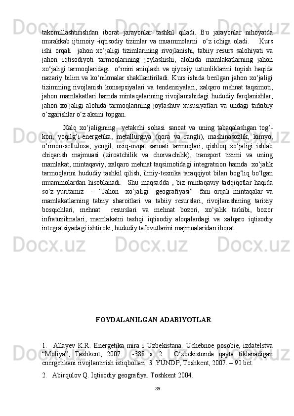 takomillashtirishdan   iborat   jarayonlar   tashkil   qiladi.   Bu   jarayonlar   nihoyatda
murakkab   ijtimoiy   -iqtisodiy   tizimlar   va   muammolarni     o‘z   ichiga   oladi.         Kurs
ishi   orqali     jahon   xo‘jaligi   tizimlarining   rivojlanishi,   tabiiy   resurs   salohiyati   va
jahon   iqtisodiyoti   tarmoqlarining   joylashishi,   alohida   mamlakatlarning   jahon
xo‘jaligi   tarmoqlaridagi     o‘rnini   aniqlash   va   qiyosiy   ustunliklarini   topish   haqida
nazariy bilim va ko‘nikmalar shakllantiriladi. Kurs ishida berilgan jahon xo‘jaligi
tizimining   rivojlanish   konsepsiyalari   va  tendensiyalari,   xalqaro   mehnat   taqsimoti,
jahon mamlakatlari hamda mintaqalarining rivojlanishidagi  hududiy farqlanishlar,
jahon   xo‘jaligi   alohida   tarmoqlarining   joylashuv   xususiyatlari   va   undagi   tarkibiy
o‘zgarishlar o‘z aksini topgan. 
Xalq   xo‘jaligining     yetakchi   sohasi   sanoat   va   uning   tabaqalashgan   tog’-
kon,   yoqilg‘i-energetika,   metallurgiya   (qora   va   rangli),   mashinasozlik,   kimyo,
o‘rmon-selluloza,   yengil,   oziq-ovqat   sanoati   tarmoqlari,   qishloq   xo‘jaligi   ishlab
chiqarish   majmuasi   (ziroatchilik   va   chorvachilik),   transport   tizimi   va   uning
mamlakat, mintaqaviy, xalqaro mehnat taqsimotidagi integratsion hamda   xo‘jalik
tarmoqlarini hududiy tashkil qilish, ilmiy-texnika taraqqiyot bilan bog‘liq bo‘lgan
muammolardan   hisoblanadi.     Shu   maqsadda   ,   biz   mintaqaviy   tadqiqotlar   haqida
so`z   yuritamiz     -     “Jahon     xo‘jaligi     geografiyasi”     fani   orqali   mintaqalar   va
mamlakatlarning   tabiiy   sharoitlari   va   tabiiy   resurslari,   rivojlanishining   tarixiy
bosqichlari,   mehnat     resurslari   va   mehnat   bozori,   xo‘jalik   tarkibi,   bozor
infratuzilmalari,   mamlakatni   tashqi   iqtisodiy   aloqalardagi   va   xalqaro   iqtisodiy
integratsiyadagi ishtiroki, hududiy tafovutlarini majmualaridan iborat. 
                    FOYDALANILGAN ADABIYOTLAR
1.     Allayev   K.R.   Energetika   mira   i   Uzbekistana.   Uchebnoe   posobie,   izdatelstva
“Moliya”,   Tashkent,   2007.     -388   s.   2.     O‘zbekistonda   qayta   tiklanadigan
energetikani rivojlantirish istiqbollari. 3. YUNDP, Toshkent, 2007. – 92 bet.
2.   Abirqulov Q. Iqtisodiy geografiya. Toshkent 2004.
39 