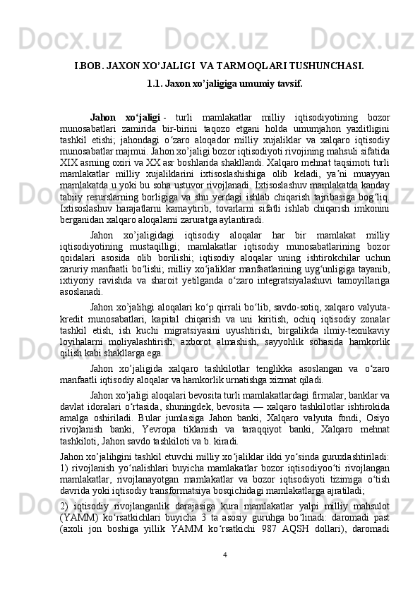       I.BOB. JAXON XO’JALIGI  VA TARMOQLARI TUSHUNCHASI.
1.1. Jaxon xo’jaligiga umumiy tavsif.
Jahon   xo jaligiʻ   -   turli   mamlakatlar   milliy   iqtisodiyotining   bozor
munosabatlari   zamirida   bir-birini   taqozo   etgani   holda   umumjahon   yaxlitligini
tashkil   etishi;   jahondagi   o zaro   aloqador   milliy   xujaliklar   va   xalqaro   iqtisodiy	
ʻ
munosabatlar majmui. Jahon xo’jaligi bozor iqtisodiyoti rivojining mahsuli sifatida
XIX asrning oxiri va XX asr boshlarida shakllandi. Xalqaro mehnat taqsimoti turli
mamlakatlar   milliy   xujaliklarini   ixtisoslashishiga   olib   keladi,   ya ni   muayyan	
ʼ
mamlakatda u yoki bu soha ustuvor rivojlanadi. Ixtisoslashuv mamlakatda kanday
tabiiy   resurslarning   borligiga   va   shu   yerdagi   ishlab   chiqarish   tajribasiga   bog liq.	
ʻ
Ixtisoslashuv   harajatlarni   kamaytirib,   tovarlarni   sifatli   ishlab   chiqarish   imkonini
berganidan xalqaro aloqalarni zaruratga aylantiradi.
Jahon   xo’jaligidagi   iqtisodiy   aloqalar   har   bir   mamlakat   milliy
iqtisodiyotining   mustaqilligi;   mamlakatlar   iqtisodiy   munosabatlarining   bozor
qoidalari   asosida   olib   borilishi;   iqtisodiy   aloqalar   uning   ishtirokchilar   uchun
zaruriy manfaatli bo lishi; milliy xo jaliklar manfaatlarining uyg unligiga tayanib,	
ʻ ʻ ʻ
ixtiyoriy   ravishda   va   sharoit   yetilganda   o zaro   integratsiyalashuvi   tamoyillariga	
ʻ
asoslanadi.
Jahon xo’jalihgi aloqalari ko p qirrali bo lib, savdo-sotiq, xalqaro valyuta-	
ʻ ʻ
kredit   munosabatlari,   kapital   chiqarish   va   uni   kiritish,   ochiq   iqtisodiy   zonalar
tashkil   etish,   ish   kuchi   migratsiyasini   uyushtirish,   birgalikda   ilmiy-texnikaviy
loyihalarni   moliyalashtirish,   axborot   almashish,   sayyohlik   sohasida   hamkorlik
qilish kabi shakllarga ega.
Jahon   xo’jaligida   xalqaro   tashkilotlar   tenglikka   asoslangan   va   o zaro	
ʻ
manfaatli iqtisodiy aloqalar va hamkorlik urnatishga xizmat qiladi.
Jahon xo’jaligi aloqalari bevosita turli mamlakatlardagi firmalar, banklar va
davlat   idoralari  o rtasida,  shuningdek,   bevosita  —  xalqaro  tashkilotlar  ishtirokida	
ʻ
amalga   oshiriladi.   Bular   jumlasiga   Jahon   banki,   Xalqaro   valyuta   fondi,   Osiyo
rivojlanish   banki,   Yevropa   tiklanish   va   taraqqiyot   banki,   Xalqaro   mehnat
tashkiloti, Jahon savdo tashkiloti va b. kiradi.
Jahon xo’jalihgini tashkil etuvchi milliy xo jaliklar ikki yo sinda guruxlashtiriladi:	
ʻ ʻ
1)   rivojlanish   yo nalishlari   buyicha   mamlakatlar   bozor   iqtisodiyoo ti   rivojlangan	
ʻ ʻ
mamlakatlar,   rivojlanayotgan   mamlakatlar   va   bozor   iqtisodiyoti   tizimiga   o tish	
ʻ
davrida yoki iqtisodiy transformatsiya bosqichidagi mamlakatlarga ajratiladi; 
2)   iqtisodiy   rivojlanganlik   darajasiga   kura   mamlakatlar   yalpi   milliy   mahsulot
(YAMM)   ko rsatkichlari   buyicha   3   ta   asosiy   guruhga   bo linadi:   daromadi   past	
ʻ ʻ
(axoli   jon   boshiga   yillik   YAMM   ko rsatkichi   987   AQSH   dollari),   daromadi	
ʻ
4 