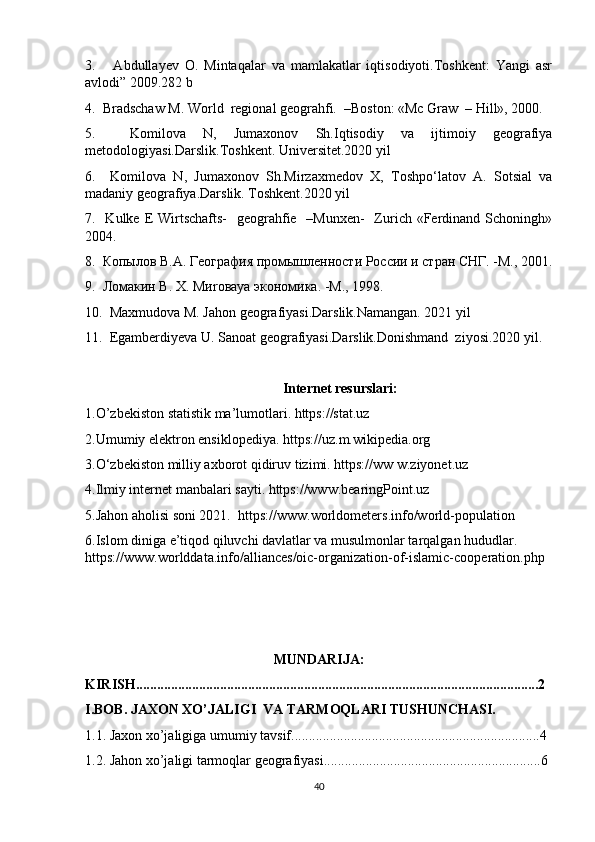 3.       Аbdullаyev   O.   Mintаqаlаr   vа   mаmlаkаtlаr   iqtisodiyoti.Toshkent:   Yangi   аsr
аvlodi” 2009.282 b
4.  Bradschaw M. World  regional geograhfi.  –Boston: «Mc Graw  – Hill», 2000.
5.     Komilova   N,   Jumaxonov   Sh.Iqtisodiy   va   ijtimoiy   geografiya
metodologiyasi.Darslik.Toshkent. Universitet.2020 yil 
6.     Komilova   N,   Jumaxonov   Sh.Mirzaxmedov   X,   Toshpo‘latov   A.   Sotsial   va
madaniy geografiya.Darslik. Toshkent.2020 yil
7.   Kulke E Wirtschafts-    geograhfie   –Munxen-    Zurich «Ferdinand Schoningh»
2004.
8.  Копылов В.А. География промышленности России и стран СНГ. -М., 2001.
9.  Ломакин В. Х.  M и ro ва ya  экономика. -М., 1998. 
10.  Maxmudova M. Jahon geografiyasi.Darslik.Namangan. 2021 yil
11.  Egamberdiyeva U. Sanoat geografiyasi.Darslik.Donishmand  ziyosi.2020 yil.
Internet resurslari:
1.O’zbekiston statistik ma’lumotlari. https://stat.uz 
2.Umumiy elektron ensiklopediya. https://uz.m.wikipedia.org
3.O‘zbekiston milliy axborot qidiruv tizimi. https://ww w.ziyonet.uz
4.Ilmiy internet manbalari sayti. https://www.bearingPoint.uz
5.Jahon aholisi soni 2021.  https://www.worldometers.info/world-population
6.Islom diniga e’tiqod qiluvchi davlatlar va musulmonlar tarqalgan hududlar.  
https://www.worlddata.info/alliances/oic-organization-of-islamic-cooperation.php  
MUNDARIJA:
KIRISH...................................................................................................................2
I.BOB. JAXON XO’JALIGI  VA TARMOQLARI TUSHUNCHASI.
1.1. Jaxon xo’jaligiga umumiy tavsif.......................................................................4
1.2.  Jahon xo’jaligi tarmoqlar geografiyasi..............................................................6
40 