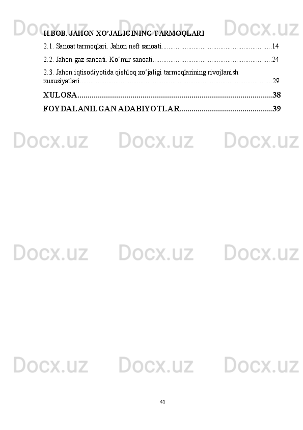 II.BOB. JAHON XO’JALIGINING TARMOQLARI
2.1. Sanoat tarmoqlari. Jahon neft sanoati..............................................................14
2.2. Jahon gaz sanoati. Ko‘mir sanoati...................................................................24
2.3. Jahon iqtisodiyotida qishloq xo‘jaligi tarmoqlarining rivojlanish 
xususiyatlari............................................................................................................29
XULOSA................................................................................................38
FOYDALANILGAN ADABIYOTLAR..............................................39
41 