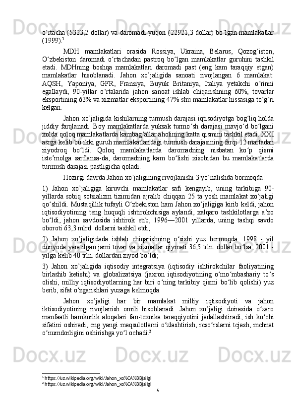 o rtacha (5323,2 dollar) va daromadi yuqori (22921,3 dollar) bo lgan mamlakatlarʻ ʻ
(1999). 1
MDH   mamlakatlari   orasida   Rossiya,   Ukraina,   Belarus,   Qozog iston,	
ʻ
O zbekiston   daromadi   o rtachadan   pastroq   bo lgan   mamlakatlar   guruhini   tashkil	
ʻ ʻ ʻ
etadi.   MDHning   boshqa   mamlakatlari   daromadi   past   (eng   kam   taraqqiy   etgan)
mamlakatlar   hisoblanadi.   Jahon   xo’jaligida   sanoati   rivojlangan   6   mamlakat:
AQSH,   Yaponiya,   GFR,   Fransiya,   Buyuk   Britaniya,   Italiya   yetakchi   o rinni	
ʻ
egallaydi,   90-yillar   o rtalarida   jahon   sanoat   ishlab   chiqarishning   60%,   tovarlar	
ʻ
eksportining 63% va xizmatlar eksportining 47% shu mamlakatlar hissasiga to g ri	
ʻ ʻ
kelgan.
Jahon xo’jaligida kishilarning turmush darajasi iqtisodiyotga bog liq holda	
ʻ
jiddiy   farqlanadi.   Boy   mamlakatlarda   yuksak   turmo sh   darajasi   mavjo d   bo lgani	
ʻ ʻ ʻ
xolda qoloq mamlakatlarda kambag allar aholining katta qismini tashkil etadi. XXI	
ʻ
asrga kelib bu ikki guruh mamlakatlaridagi turmush darajasining farqi 12 martadan
ziyodroq   bo ldi.   Qoloq   mamlakatlarda   daromadning   nisbatan   ko p   qismi	
ʻ ʻ
iste molga   sarflansa-da,   daromadning   kam   bo lishi   xisobidan   bu   mamlakatlarda	
ʼ ʻ
turmush darajasi pastligicha qoladi.
Hozirgi davrda Jahon xo’jaligining rivojlanishi 3 yo nalishda bormoqda: 	
ʻ
1)   Jahon   xo’jaligiga   kiruvchi   mamlakatlar   safi   kengayib,   uning   tarkibiga   90-
yillarda   sobiq   sotsializm   tizimidan   ajralib   chiqqan   25   ta   yosh   mamlakat   xo jaligi	
ʻ
qo shildi. Mustaqillik tufayli O zbekiston ham Jahon xo’jaligiga kirib keldi, jahon	
ʻ ʻ
iqtisodiyotining   teng   huquqli   ishtirokchisiga   aylandi,   xalqaro   tashkilotlarga   a zo	
ʼ
bo ldi,   jahon   savdosida   ishtirok   etib,   1996—2001   yillarda,   uning   tashqi   savdo	
ʻ
oboroti 63,3 mlrd. dollarni tashkil etdi; 
2)   Jahon   xo’jaligidada   ishlab   chiqarishning   o sishi   yuz   bermoqda.   1998   -   yil	
ʻ
dunyoda yaratilgan jami tovar va xizmatlar qiymati 36,5 trln. dollar bo lsa, 2001 -	
ʻ
yilga kelib 40 trln. dollardan ziyod bo ldi; 	
ʻ
3)   Jahon   xo’jaligida   iqtisodiy   integratsiya   (iqtisodiy   ishtirokchilar   faoliyatining
birlashib   ketishi)   va   globalizatsiya   (jaxron   iqtisodiyotining   o mo mbashariy   to s	
ʻ ʻ ʻ
olishi,   milliy   iqtisodiyotlarning   har   biri   o ning   tarkibiy   qismi   bo lib   qolishi)   yuz	
ʻ ʻ
berib, sifat o zgarishlari yuzaga kelmoqda.	
ʻ
Jahon   xo’jaligi   har   bir   mamlakat   milliy   iqtisodiyoti   va   jahon
iktisodiyotining   rivojlanish   omili   hisoblanadi.   Jahon   xo’jaligi   doirasida   o zaro	
ʻ
manfaatli   hamkorlik   aloqalari   fan-texnika   taraqqiyotini   jadallashtiradi,   ish   ko chi
ʻ
sifatini oshiradi, eng yangi  maqsulotlarni o zlashtirish, reso rslarni tejash, mehnat	
ʻ ʻ
o numdorligini oshirishga yo l ochadi.	
ʻ ʻ 2
1
 https://uz.wikipedia.org/wiki/Jahon_xo%CA%BBjaligi
2
 https://uz.wikipedia.org/wiki/Jahon_xo%CA%BBjaligi
5 