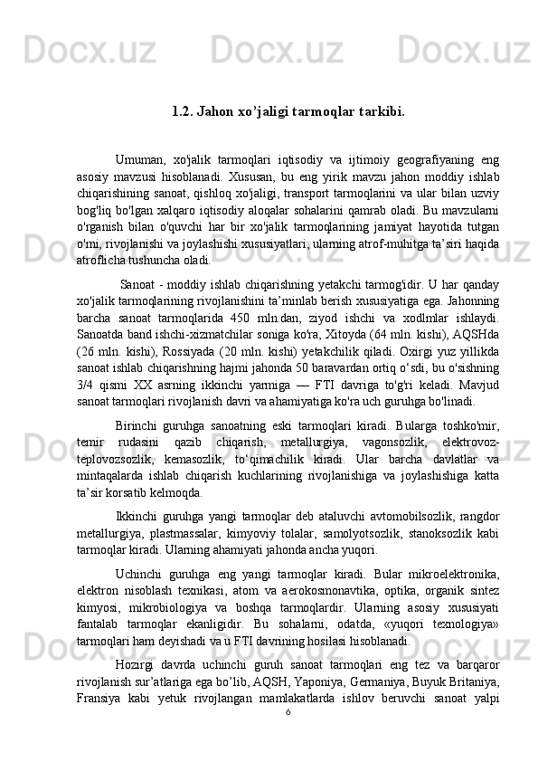 1.2. Jahon xo’jaligi tarmoqlar tarkibi.
Umuman,   xo'jalik   tarmoqlari   iqtisodiy   va   ijtimoiy   geografiyaning   eng
asosiy   mavzusi   hisoblanadi.   Xususan,   bu   eng   yirik   mavzu   jahon   moddiy   ishlab
chiqarishining  sanoat,   qishloq  xo'jaligi,  transport   tarmoqlarini   va  ular   bilan   uzviy
bog'liq bo'lgan  xalqaro  iqtisodiy  aloqalar   sohalarini  qamrab  oladi. Bu  mavzularni
o'rganish   bilan   o'quvchi   har   bir   xo'jalik   tarmoqlarining   jamiyat   hayotida   tutgan
o'mi, rivojlanishi va joylashishi xususiyatlari, ularning atrof-muhitga ta’siri haqida
atroflicha tushuncha oladi.
  Sanoat  - moddiy ishlab  chiqarishning yetakchi  tarmog'idir. U har  qanday
xo'jalik tarmoqlarining rivojlanishini ta’minlab berish xususiyatiga ega. Jahonning
barcha   sanoat   tarmoqlarida   450   mln.dan,   ziyod   ishchi   va   xodlmlar   ishlaydi.
Sanoatda band ishchi-xizmatchilar soniga ko'ra, Xitoyda (64 mln. kishi), AQSHda
(26   mln.   kishi),   Rossiyada   (20   mln.   kishi)   yetakchilik   qiladi.   Oxirgi   yuz   yillikda
sanoat ishlab chiqarishning hajmi jahonda 50 baravardan ortiq o‘sdi, bu o'sishning
3/4   qismi   XX   asrning   ikkinchi   yarmiga   —   FTI   davriga   to'g'ri   keladi.   Mavjud
sanoat tarmoqlari rivojlanish davri va ahamiyatiga ko'ra uch guruhga bo'linadi.
Birinchi   guruhga   sanoatning   eski   tarmoqlari   kiradi.   Bularga   toshko'mir,
temir   rudasini   qazib   chiqarish,   metallurgiya,   vagonsozlik,   elektrovoz-
teplovozsozlik,   kemasozlik,   to‘qimachilik   kiradi.   Ular   barcha   davlatlar   va
mintaqalarda   ishlab   chiqarish   kuchlarining   rivojlanishiga   va   joylashishiga   katta
ta’sir korsatib kelmoqda.
Ikkinchi   guruhga   yangi   tarmoqlar   deb   ataluvchi   avtomobilsozlik,   rangdor
metallurgiya,   plastmassalar,   kimyoviy   tolalar,   samolyotsozlik,   stanoksozlik   kabi
tarmoqlar kiradi. Ularning ahamiyati jahonda ancha yuqori.
Uchinchi   guruhga   eng   yangi   tarmoqlar   kiradi.   Bular   mikroelektronika,
elektron   nisoblash   texnikasi,   atom   va   aerokosmonavtika,   optika,   organik   sintez
kimyosi,   mikrobiologiya   va   boshqa   tarmoqlardir.   Ularning   asosiy   xususiyati
fantalab   tarmoqlar   ekanligidir.   Bu   sohalarni,   odatda,   «yuqori   texnologiya»
tarmoqlari ham deyishadi va u FTI davrining hosilasi hisoblanadi.
Hozirgi   davrda   uchinchi   guruh   sanoat   tarmoqlari   eng   tez   va   barqaror
rivojlanish sur’atlariga ega bo’lib, AQSH, Yaponiya, Germaniya, Buyuk Britaniya,
Fransiya   kabi   yetuk   rivojlangan   mamlakatlarda   ishlov   beruvchi   sanoat   yalpi
6 