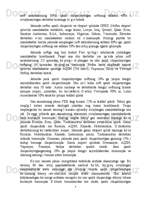 neft   zaxiralarining   86%i   qazib   chiqarilayotgan   neftning   salkam   48%   i
rivojlanayotgan davlatlar hissasiga to`g`ri keladi.
Jahonda   neftni   qazib   chiqarish   va   eksport   qilishda   OPEK   (Neftni   eksport
qiluvchi   mamlakatlar   tashkiloti,   unga   Jazoir,   Liviya,   Iroq,   Quvayt,   Qatar,   Eron,
Saudiya   Arabistoni,   BAA,   Indoneziya,   Nigeriya,   Gabon,   Venesuela,   Ekvador
davlatlari   a`zo)   mamlakatlari   muhim   rol   o`ynamoqda.   Hozirgi   paytda   bu
mamlakatlar huruhi jahonda aniqlangan neft zahiralarining salkam 80% iga, qazib
chiqarilayotgan neftning esa salkam 50% dan ortiq qismiga egalik qilmoqda.
Jahonda   neftga   eng   boy   hudud   Fors   qo`ltig`i   sohillarida   joylashgan
mamlakatlar   hisoblanadi.   Faqat   ana   shu   davlatlar   yer   qa`rida   jahon   neft
zaxiralarining   2/3   qismidan   ko`prog`i   to`plangan   va   ular   qazib   chiqarilayotgan
neftning   1/4   qismidan   ko`prog`ini   bermoqda.   Neftni   katta   miqdorda   import
qiluvchi   mamlakatlar   qatoriga   AQSH   (250   mln.t),   Yaponiya,   Xitoy   va   Yevropa
Ittifoqi davlatlari kiradi.
Jahonda   jami   qazib   chiqarilayotgan   neftning   26%   ga   yaqini   dengiz
sayozliklaridan   qazib   chiqarilmoqda.   Shu   yo`l   bilan   neft   qazib   chiqarayotgan
davlatlar   soni   50   tadir.   Ayrim   mintaqa   va   davlatlarda   dengiz   neftining   hissasi
ayniqsa   yuqori,   jumladan,   bu   ko`rsatkich   G`arbiy   Yevropada   90%   ni,   Lotin
Amerikasida 50% dank ko`proqni tashkil qiladi.
Gaz sanoatining jahon YEB dagi hissasi  22% ni tashkil qiladi. Tabiiy gaz
yoqilg`I   turlari   orasida   ekologik   jihatdan   eng   tozasi   hisoblanadi.   Yaqin
vaqtlargacha   bu   sanoat   tarmog`I   asosan   iqtisodiy   rivojlangan   mamlakatlarga   xos
edi.   So`nggi   yillarda   gaz   sanoatining   ahamiyati   rivojlanayotgan   mamlakatlarda
ham   kuchayib   bormoqda.   Hozirgi   vaqtda   tabiiy   gaz   zaxiralari   hajmiga   ko`ra
jahonda   Rossiya,   Eron,   Qatar,   Turkmaniston   davlatlari   yetakchilik   qiladi.   Gazni
qazib   chiqarishda   esa   Rossiya,   AQSH,   Kanada,   Niderlandiya,   O`zbekiston
davlatlarining   ko`rsatkichlari   yuqori.   Jahonda   gazni   eksport   qilish   hajmiga   ko`ra
Rossiya,   Niderlandiya,   Kanada,   Indoneziya,   jazoir,   Turkmaniston   davlatlari
oldinda   bormoqda.   Umuman,   jahonda   jami   qazib   chiqarilayotgan   gazning   15%   i
tashqi   bozorga   chiqarilmoqda.   Gazni   import   qilishda   Germaniya,   AQSH,
Yaponiya,   Fransiya,   Italiya   davlatlari   ajralib   turadi.   Jami   qazib
chiqarilayotgangazning   20%   ga   yaqini   dengiz   sayozliklaridan   olinmoqda   va
ularning salmog`i tomora oshib bormoqda.
Ko`mir   sanoati   jahon   energetikasi   tarkibida   alohida   ahamiyatga   ega.   Bu
tarmoq   60   dan   ortiq   mamlakatlarda   mavjud   bo`lib,   ko`proq   rivojlangan
mamlakatlarda   katta   salmoqga   ega.   Hozirgi   vaqtda   qazib   chiqarilayotgan
ko`mirning   asosiy   iste`molchisi   issiqlik   elektr   stansiyalaridir.   Shu   sababli
kokslanadigan ko`mirga nisbatan energetic ko`mir qazib chiqarishga ehtiyoj tobora
kuchayib   bormoqda.   E`tiborli   tomonlaridan   biri   shuki,   qazib   chiqarilayotgan
9 