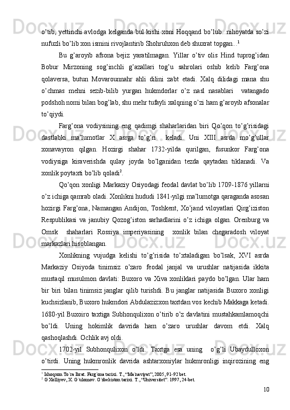 o’tib, yettinchi avlodga kelganda bul kishi  xoni Hoqqand bo’lub...nihoyatda so’zi
nufuzli bo’lib xon ismini rivojlantirib Shohruhxon deb shuxrat topgan... 1
Bu   g’aroyib   afsona   bejiz   yaratilmagan.   Yillar   o’tiv   olis   Hind   tuprog’idan
Bobur   Mirzoning   sog’inchli   g’azallari   tog’u   sahrolari   oshib   kelib   Farg’ona
qolaversa,   butun   Movarounnahr   ahli   dilini   zabt   etadi.   Xalq   dilidagi   mana   shu
o’chmas   mehni   sezib-bilib   yurgan   hukmdorlar   o’z   nasl   nasablari     vatangado
podshoh nomi bilan bog’lab, shu mehr tufayli xalqning o’zi ham g’aroyib afsonalar
to’qiydi. 
Farg’ona   vodiysining   eng   qadimgi   shaharlaridan   biri   Qo’qon   to’g’risidagi
dastlabki   ma’lumotlar   X   asrga   to’g’ri     keladi.   Uni   XIII   asrda   mo’g’ullar
xonavayron   qilgan.   Hozirgi   shahar   1732-yilda   qurilgan,   fusunkor   Farg’ona
vodiysiga   kiraverishda   qulay   joyda   bo’lganidan   tezda   qaytadan   tiklanadi.   Va
xonlik poytaxti bo’lib qoladi 2
. 
Qo’qon xonligi Markaziy Osiyodagi feodal davlat bo’lib 1709-1876 yillarni
o’z ichiga qamrab oladi. Xonlikni hududi 1841-yilgi ma’lumotga qaraganda asosan
hozirgi   Farg’ona,   Namangan   Andijon,   Toshkent,   Xo’jand   viloyatlari   Qirg’iziston
Respublikasi   va   janubiy   Qozog’iston   sarhadlarini   o’z   ichiga   olgan.   Orenburg   va
Omsk     shaharlari   Rossiya   imperiyasining     xonlik   bilan   chegaradosh   viloyat
markazlari hisoblangan. 
Xonlikning   vujudga   kelishi   to’g’risida   to’xtaladigan   bo’lsak,   XVI   asrda
Markaziy   Osiyoda   tinimsiz   o’zaro   feodal   janjal   va   urushlar   natijasida   ikkita
mustaqil   musulmon   davlati:   Buxoro   va   Xiva   xonliklari   paydo   bo’lgan.   Ular   ham
bir   biri   bilan   tinimsiz   janglar   qilib   turishdi.   Bu   janglar   natijasida   Buxoro   xonligi
kuchsizlanib, Buxoro hukmdori Abdulazizxon taxtdan vos kechib Makkaga ketadi.
1680-yil Buxoiro taxtiga Subhonqulixon o’tirib o’z davlatini mustahkamlamoqchi
bo’ldi.   Uning   hokimlik   davrida   ham   o’zaro   urushlar   davom   etdi.   Xalq
qashoqlashdi. Ochlik avj oldi.
1702-yil   Subhonqulixon   o’ldi.   Taxtga   esa   uning     o’g’li   Ubaydulloxon
o’tirdi.   Uning   hukmronlik   davrida   ashtarxoniylar   hukmronligi   inqirozining   eng
1
  Ishoqxon To`ra Ib rat .  Farg`ona tarixi .  T. , “ Ma`naviyat ”,  2005 ,  91-92   bet.
2
  G Xolliyev, X. G`ulomov .  O`zbekiston tarixi .  T. ,  “Universitet” .  1997, 24-bet.
10 