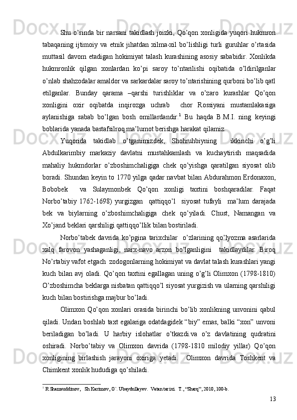 Shu  o’rinda   bir   narsani   takidlash   joizki,  Qo’qon  xonligida   yuqori   hukmron
tabaqaning   ijtimoiy   va   etnik   jihatdan   xilma-xil   bo’lishligi   turli   guruhlar   o’rtasida
muttasil   davom  etadigan  hokimiyat  talash  kurashining  asosiy   sababidir. Xonlikda
hukmronlik   qilgan   xonlardan   ko’pi   saroy   to’ntarilishi   oqibatida   o’ldirilganlar
o’nlab shahzodalar amaldor va sarkardalar saroy to’ntarishining qurboni bo’lib qatl
etilganlar.   Bunday   qarama   –qarshi   turishliklar   va   o’zaro   kurashlar   Qo’qon
xonligini   oxir   oqibatda   inqirozga   uchrab     chor   Rossiyani   mustamlakasiga
aylanishiga   sabab   bo’lgan   bosh   omillardandir. 1
  Bu   haqda   B.M.I.   ning   keyingi
boblarida yanada bastafsilroq ma’lumot berishga harakat qilamiz. 
Yuqorida   takidlab   o’tganimizdek,   Shohruhbiyning     ikkinchi   o’g’li
Abdulkarimbiy   markaziy   davlatni   mustahkamlash   va   kuchaytirish   maqsadida
mahaliy   hukmdorlar   o’zboshimchaligiga   chek   qo’yishga   qaratilgan   siyosat   olib
boradi. Shundan keyin to 1770 yilga qadar navbat bilan Abdurahmon Erdonaxon,
Bobobek     va   Sulaymonbek   Qo’qon   xonligi   taxtini   boshqaradilar.   Faqat
Norbo’tabiy   1762-1698)   yurgizgan     qattiqqo’l     siyosat   tufayli     ma’lum   darajada
bek   va   biylarning   o’zboshimchaligiga   chek   qo’yiladi.   Chust,   Namangan   va
Xo’jand beklari qarshiligi qattiqqo’llik bilan bostiriladi.
Norbo’tabek   davrida   ko’pgina   tarixchilar     o’zlarining   qo’lyozma   asarlarida
xalq   farovon   yashaganligi,   narx-navo   arzon   bo’lganligini     takidlaydilar.   Biroq
No’rtabiy vafot etgach  zodogonlarning hokimiyat va davlat talash kurashlari yangi
kuch bilan avj  oladi. Qo’qon taxtini  egallagan uning o’g’li Olimxon (1798-1810)
O’zboshimcha beklarga nisbatan qattiqqo’l siyosat yurgizish va ularning qarshiligi
kuch bilan bostirishga majbur bo’ladi. 
Olimxon   Qo’qon   xonlari   orasida   birinchi   bo’lib   xonlikning   unvonini   qabul
qiladi. Undan boshlab taxt egalariga odatdagidek “biy” emas, balki “xon” unvoni
beriladigan   bo’ladi.   U   harbiy   islohatlar   o’tkazdi.va   o’z   davlatining   qudratini
oshiradi.   Norbo’tabiy   va   Olimxon   davrida   (1798-1810   milodiy   yillar)   Qo’qon
xonligining   birlashish   jarayoni   oxiriga   yetadi.     Olimxon   davrida   Toshkent   va
Chimkent xonlik hududiga qo’shiladi. 
1
  R.Shamsuddinov ,    Sh Karimov ,  O` .  Ubaydullayev .   Vatan tarixi .   T. , “ Sharq ”,  2010 ,  100-b .
13 