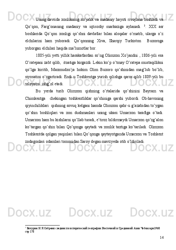 Uning davrida  xonlikning xo’jalik va madaniy hayoti  rivojlana boshladi  va
Qo’qon,   Farg’onaning   madaniy   va   iqtisodiy   markaziga   aylanadi.   2
.   XIX   asr
boshlarida   Qo’qon   xonligi   qo’shni   davlatlar   bilan   aloqalar   o’rnatib,   ularga   o’z
elchilarini   ham   yuboradi.   Qo’qonning   Xiva,   Sharqiy   Turkiston     Buxoroga
yuborgan elchilari haqida ma’lumotlar bor. 
1805-yili yetti yillik harakatlardan so’ng Olimxon Xo’jandni , 1806-yili esa
O’ratepani zabt qilib,   itoatiga kirgazdi. Lekin ko’p o’tmay O’ratepa mustaqillikni
qo’lga   kiritib,   Maxmudxo’ja   hokim   Olim   Buxoro   qo’shinidan   mag’lub   bo’lib,
siyosatini o’zgartiradi. Endi u Toshkentga yurish qilishga qaror qilib 1809-yili bu
viloyatni  ishg’ol etadi. 
Bu   yerda   turib   Olimxon   qishning   o’rtalarida   qo’shinini   Bayram   va
Chimkentga     chekingan   toshkentliklar   qo’shiniga   qarshi   yubordi.   Ob-havoning
qiyinchiliklari  qishning sovuq kelgani hamda Olimxon qahr-u g’azabidan to’ygan
qo’shin   boshliqlari   va   xon   dushmanlari   uning   ukasi   Umarxon   tarafiga   o’tadi.
Umarxon ham bu kishilarni qo’llab turadi, e’tiroz bildirmaydi Umarxon qo’zg’alon
ko’targan   qo’shin   bilan   Qo’qonga   qaytadi   va   xonlik   taxtiga   ko’tariladi.   Olimxon
Toshkentda qolgan yaqinlari bilan Qo’qonga qaytayotganda Umarxon va Toshkent
zodagonlari odamlari tomonidan Saroy degan mavzyeda otib o’ldiriladi.
2
 Бичурин Н Я Собрани сведени по исторической географии Восточной и Срединной Азии Чебоксари1960 
стр 178
14