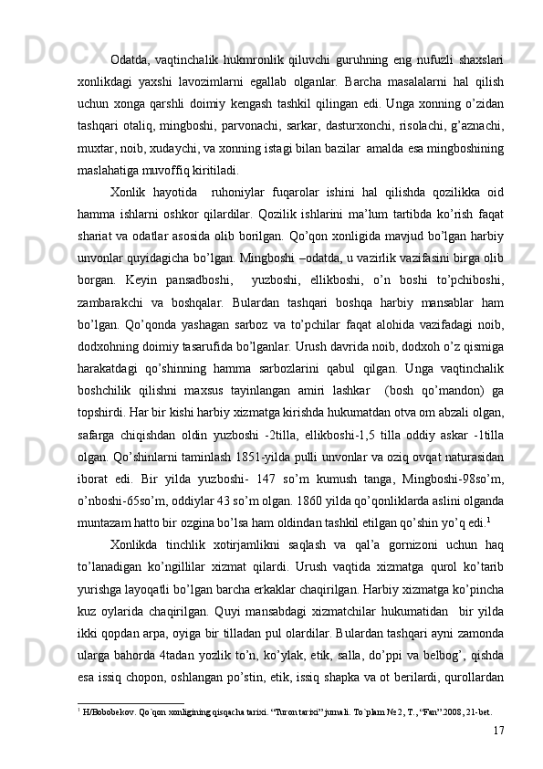 Odatda,   vaqtinchalik   hukmronlik   qiluvchi   guruhning   eng   nufuzli   shaxslari
xonlikdagi   yaxshi   lavozimlarni   egallab   olganlar.   Barcha   masalalarni   hal   qilish
uchun   xonga   qarshli   doimiy   kengash   tashkil   qilingan   edi.   Unga   xonning   o’zidan
tashqari   otaliq,   mingboshi,   parvonachi,   sarkar,   dasturxonchi,   risolachi,   g’aznachi,
muxtar, noib, xudaychi, va xonning istagi bilan bazilar  amalda esa mingboshining
maslahatiga muvoffiq kiritiladi. 
Xonlik   hayotida     ruhoniylar   fuqarolar   ishini   hal   qilishda   qozilikka   oid
hamma   ishlarni   oshkor   qilardilar.   Qozilik   ishlarini   ma’lum   tartibda   ko’rish   faqat
shariat  va odatlar asosida  olib borilgan. Qo’qon xonligida mavjud bo’lgan harbiy
unvonlar quyidagicha bo’lgan. Mingboshi –odatda, u vazirlik vazifasini birga olib
borgan.   Keyin   pansadboshi,     yuzboshi,   ellikboshi,   o’n   boshi   to’pchiboshi,
zambarakchi   va   boshqalar.   Bulardan   tashqari   boshqa   harbiy   mansablar   ham
bo’lgan.   Qo’qonda   yashagan   sarboz   va   to’pchilar   faqat   alohida   vazifadagi   noib,
dodxohning doimiy tasarufida bo’lganlar. Urush davrida noib, dodxoh o’z qismiga
harakatdagi   qo’shinning   hamma   sarbozlarini   qabul   qilgan.   Unga   vaqtinchalik
boshchilik   qilishni   maxsus   tayinlangan   amiri   lashkar     (bosh   qo’mandon)   ga
topshirdi. Har bir kishi harbiy xizmatga kirishda hukumatdan otva om abzali olgan,
safarga   chiqishdan   oldin   yuzboshi   -2tilla,   ellikboshi-1,5   tilla   oddiy   askar   -1tilla
olgan. Qo’shinlarni taminlash 1851-yilda pulli unvonlar va oziq ovqat naturasidan
iborat   edi.   Bir   yilda   yuzboshi-   147   so’m   kumush   tanga,   Mingboshi-98so’m,
o’nboshi-65so’m, oddiylar 43 so’m olgan. 1860 yilda qo’qonliklarda aslini olganda
muntazam hatto bir ozgina bo’lsa ham oldindan tashkil etilgan qo’shin yo’q edi. 1
Xonlikda   tinchlik   xotirjamlikni   saqlash   va   qal’a   gornizoni   uchun   haq
to’lanadigan   ko’ngillilar   xizmat   qilardi.   Urush   vaqtida   xizmatga   qurol   ko’tarib
yurishga layoqatli bo’lgan barcha erkaklar chaqirilgan. Harbiy xizmatga ko’pincha
kuz   oylarida   chaqirilgan.   Quyi   mansabdagi   xizmatchilar   hukumatidan     bir   yilda
ikki qopdan arpa, oyiga bir tilladan pul olardilar. Bulardan tashqari ayni zamonda
ularga   bahorda   4tadan   yozlik   to’n,   ko’ylak,   etik,   salla,   do’ppi   va   belbog’,   qishda
esa issiq chopon, oshlangan po’stin, etik, issiq shapka va ot berilardi, qurollardan
1
  H/Bobobekov. Qo`qon xonligining qisqacha tarixi. “Turon tarixi” jurnali. To`plam № 2, T., “Fan”.2008, 21-bet.
17 