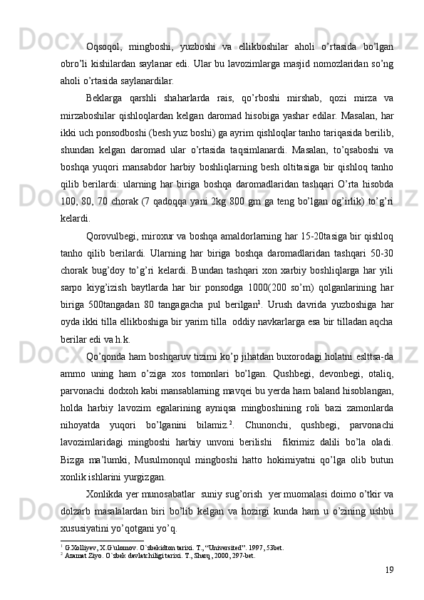 Oqsoqol,   mingboshi,   yuzboshi   va   ellikboshilar   aholi   o’rtasida   bo’lgan
obro’li kishilardan saylanar edi. Ular bu lavozimlarga masjid nomozlaridan so’ng
aholi o’rtasida saylanardilar. 
Beklarga   qarshli   shaharlarda   rais,   qo’rboshi   mirshab,   qozi   mirza   va
mirzaboshilar   qishloqlardan  kelgan  daromad  hisobiga  yashar   edilar.  Masalan,   har
ikki uch ponsodboshi (besh yuz boshi) ga ayrim qishloqlar tanho tariqasida berilib,
shundan   kelgan   daromad   ular   o’rtasida   taqsimlanardi.   Masalan,   to’qsaboshi   va
boshqa   yuqori   mansabdor   harbiy   boshliqlarning   besh   oltitasiga   bir   qishloq   tanho
qilib   berilardi:   ularning   har   biriga   boshqa   daromadlaridan   tashqari   O’rta   hisobda
100, 80, 70 chorak (7 qadoqqa yani 2kg 800 gm  ga teng bo’lgan og’irlik) to’g’ri
kelardi. 
Qorovulbegi, miroxur va boshqa amaldorlarning har 15-20tasiga bir qishloq
tanho   qilib   berilardi.   Ularning   har   biriga   boshqa   daromadlaridan   tashqari   50-30
chorak   bug’doy   to’g’ri   kelardi.   Bundan   tashqari   xon   xarbiy   boshliqlarga   har   yili
sarpo   kiyg’izish   baytlarda   har   bir   ponsodga   1000(200   so’m)   qolganlarining   har
biriga   500tangadan   80   tangagacha   pul   berilgan 1
.   Urush   davrida   yuzboshiga   har
oyda ikki tilla ellikboshiga bir yarim tilla  oddiy navkarlarga esa bir tilladan aqcha
berilar edi va h.k. 
Qo’qonda ham boshqaruv tizimi ko’p jihatdan buxorodagi holatni eslttsa-da
ammo   uning   ham   o’ziga   xos   tomonlari   bo’lgan.   Qushbegi,   devonbegi,   otaliq,
parvonachi dodxoh kabi mansablarning mavqei bu yerda ham baland hisoblangan,
holda   harbiy   lavozim   egalarining   ayniqsa   mingboshining   roli   bazi   zamonlarda
nihoyatda   yuqori   bo’lganini   bilamiz. 2
.   Chunonchi,   qushbegi,   parvonachi
lavozimlaridagi   mingboshi   harbiy   unvoni   berilishi     fikrimiz   dalili   bo’la   oladi.
Bizga   ma’lumki,   Musulmonqul   mingboshi   hatto   hokimiyatni   qo’lga   olib   butun
xonlik ishlarini yurgizgan. 
Xonlikda yer munosabatlar  suniy sug’orish  yer muomalasi doimo o’tkir va
dolzarb   masalalardan   biri   bo’lib   kelgan   va   hozirgi   kunda   ham   u   o’zining   ushbu
xususiyatini yo’qotgani yo’q. 
1
  G.Xolliyev ,  X.G`ulomov .  O`zbekidton tarixi .  T. ,  “Universited” .  1997 ,  53bet.
2
  Azamat Ziyo .  O`zbek davlatchiligi tarixi .  T. ,  Sharq ,  2000, 297-bet.
19 