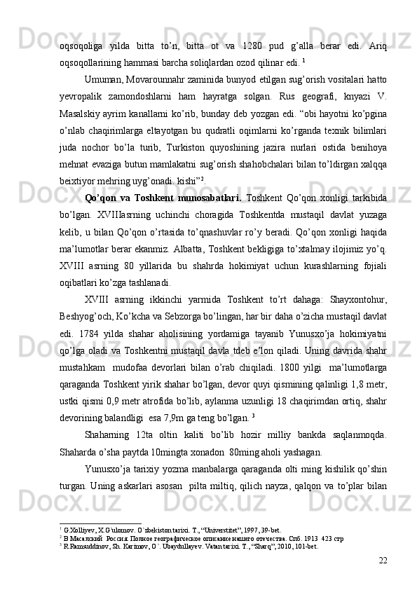 oqsoqoliga   yilda   bitta   to’n,   bitta   ot   va   1280   pud   g’alla   berar   edi.   Ariq
oqsoqollarining hammasi barcha soliqlardan ozod qilinar edi.  1
 
Umuman, Movarounnahr zaminida bunyod etilgan sug’orish vositalari hatto
yevropalik   zamondoshlarni   ham   hayratga   solgan.   Rus   geografi,   knyazi   V.
Masalskiy ayrim kanallarni ko’rib, bunday deb yozgan edi. “obi hayotni ko’pgina
o’nlab   chaqirimlarga   eltayotgan   bu   qudratli   oqimlarni   ko’rganda   texnik   bilimlari
juda   nochor   bo’la   turib,   Turkiston   quyoshining   jazira   nurlari   ostida   benihoya
mehnat evaziga butun mamlakatni sug’orish shahobchalari bilan to’ldirgan xalqqa
beixtiyor mehring uyg’onadi. kishi” 2
.
Qo’qon   va   Toshkent   munosabatlari.   Toshkent   Qo’qon   xonligi   tarkibida
bo’lgan.   XVIIIasrning   uchinchi   choragida   Toshkentda   mustaqil   davlat   yuzaga
kelib,  u   bilan  Qo’qon  o’rtasida   to’qnashuvlar   ro’y   beradi.  Qo’qon  xonligi   haqida
ma’lumotlar berar ekanmiz. Albatta, Toshkent bekligiga to’xtalmay ilojimiz yo’q.
XVIII   asrning   80   yillarida   bu   shahrda   hokimiyat   uchun   kurashlarning   fojiali
oqibatlari ko’zga tashlanadi. 
XVIII   asrning   ikkinchi   yarmida   Toshkent   to’rt   dahaga:   Shayxontohur,
Beshyog’och, Ko’kcha va Sebzorga bo’lingan, har bir daha o’zicha mustaqil davlat
edi.   1784   yilda   shahar   aholisining   yordamiga   tayanib   Yunusxo’ja   hokimiyatni
qo’lga oladi va Toshkentni  mustaqil davla tdeb e’lon qiladi. Uning davrida shahr
mustahkam     mudofaa   devorlari   bilan   o’rab   chiqiladi.   1800   yilgi     ma’lumotlarga
qaraganda Toshkent yirik shahar bo’lgan, devor quyi qismining qalinligi 1,8 metr,
ustki qismi 0,9 metr atrofida bo’lib, aylanma uzunligi 18 chaqirimdan ortiq, shahr
devorining balandligi  esa 7,9m ga teng bo’lgan.  3
Shaharning   12ta   oltin   kaliti   bo’lib   hozir   milliy   bankda   saqlanmoqda.
Shaharda o’sha paytda 10mingta xonadon  80ming aholi yashagan. 
Yunusxo’ja tarixiy yozma manbalarga qaraganda olti  ming kishilik qo’shin
turgan.   Uning   askarlari   asosan     pilta   miltiq,   qilich   nayza,   qalqon   va   to’plar   bilan
1
  G.Xolliyev, X.G`ulomov. O`zbekiston tarixi .  T. ,  “Universtitet” ,  1997, 39-bet.
2
 В Масалский  Россия. Полное географическое описание нашего отечества. Спб. 1913  423 стр
3
 R.Ramsuddinov, Sh. Karimov, O`. Ubaydullayev. Vatan tarixi. T., “Sharq”, 2010, 101-bet.
22