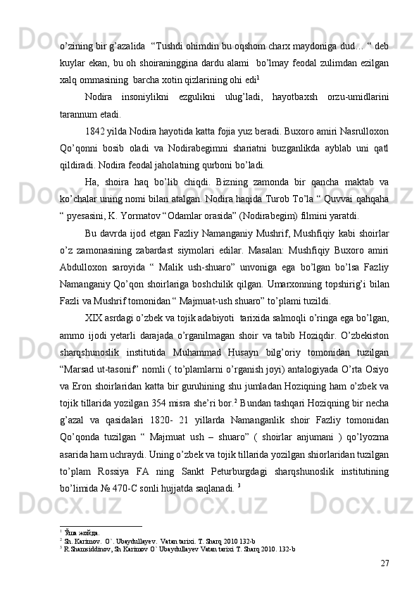 o’zining bir g’azalida  “Tushdi ohimdin bu oqshom charx maydoniga dud… “ deb
kuylar  ekan, bu oh shoiraninggina dardu alami   bo’lmay feodal zulimdan ezilgan
xalq ommasining  barcha xotin qizlarining ohi edi 1
Nodira   insoniylikni   ezgulikni   ulug’ladi,   hayotbaxsh   orzu-umidlarini
tarannum etadi.
1842 yilda Nodira hayotida katta fojia yuz beradi. Buxoro amiri Nasrulloxon
Qo’qonni   bosib   oladi   va   Nodirabegimni   shariatni   buzganlikda   ayblab   uni   qatl
qildiradi. Nodira feodal jaholatning qurboni bo’ladi. 
Ha,   shoira   haq   bo’lib   chiqdi.   Bizning   zamonda   bir   qancha   maktab   va
ko’chalar uning nomi bilan atalgan. Nodira haqida Turob To’la “ Quvvai qahqaha
“ pyesasini, K. Yormatov “Odamlar orasida” (Nodirabegim) filmini yaratdi. 
Bu   davrda   ijod  etgan   Fazliy   Namanganiy   Mushrif,  Mushfiqiy   kabi   shoirlar
o’z   zamonasining   zabardast   siymolari   edilar.   Masalan:   Mushfiqiy   Buxoro   amiri
Abdulloxon   saroyida   “   Malik   ush-shuaro”   unvoniga   ega   bo’lgan   bo’lsa   Fazliy
Namanganiy Qo’qon shoirlariga boshchilik qilgan.   Umarxonning topshirig’i bilan
Fazli va Mushrif tomonidan “ Majmuat-ush shuaro” to’plami tuzildi. 
XIX asrdagi o’zbek va tojik adabiyoti  tarixida salmoqli o’ringa ega bo’lgan,
ammo   ijodi   yetarli   darajada   o’rganilmagan   shoir   va   tabib   Hoziqdir.   O’zbekiston
sharqshunoslik   institutida   Muhammad   Husayn   bilg’oriy   tomonidan   tuzilgan
“Marsad ut-tasonif” nomli ( to’plamlarni o’rganish joyi) antalogiyada O’rta Osiyo
va Eron shoirlaridan katta bir guruhining shu jumladan Hoziqning ham o’zbek va
tojik tillarida yozilgan 354 misra she’ri bor. 2
 Bundan tashqari Hoziqning bir necha
g’azal   va   qasidalari   1820-   21   yillarda   Namanganlik   shoir   Fazliy   tomonidan
Qo’qonda   tuzilgan   “   Majmuat   ush   –   shuaro”   (   shoirlar   anjumani   )   qo’lyozma
asarida ham uchraydi. Uning o’zbek va tojik tillarida yozilgan shiorlaridan tuzilgan
to’plam   Rossiya   FA   ning   Sankt   Peturburgdagi   sharqshunoslik   institutining
bo’limida № 470-C sonli hujjatda saqlanadi.  3
 
1
 Ўша жойда.
2
 Sh. Karimov.  O`. Ubaydullayev.  Vatan tarixi. T. Sharq 2010 132-b
3
 R.Shamsiddinov, Sh Karimov O` Ubaydullayev Vatan tarixi T. Sharq 2010. 132-b
27