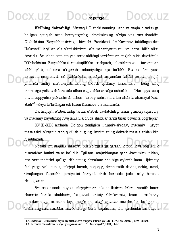 KIRISH
BMIning  dolzarbligi.   Mustaqil   O’zbekistonning   uzoq  va  yaqin  o’tmishiga
bo’lgan   qiziqish   ortib   borayotganligi   davrimizning   o’ziga   xos   xususiyatidir.
O’zbekiston   Respublikasining     birinchi   Prezidenti   I.A.Karimov   takidlaganidek
“ Mustaqillik  yillari   o’z o’tmishimizni     o’z  madaniyatimizni    xolisona     bilib  olish
davridir. Bu jahon hamjamiyati tarix oldidagi vazifamizni anglab olish davridir ” 1
.
“O’zbekiston   Respublikasi   mustaqillikka   erishgach,   o’tmishimizni   –tariximizni
tahlil   qilib,   xolisona   o’rganish   imkoniyatiga   ega   bo’ldik.   Bu   esa   biz   yosh
tarixchilarning   oldida   nihoyatda   katta   masulyat   turganidan   dalolat   beradi.   Istiqlol
yillarida   milliy   ma’naviyatimizning   tiklash   qadimiy   tariximizni     keng   xalq
ommasiga yetkazish borasida ulkan ezgu ishlar amalga oshirildi ” . –“Har qaysi xalq
o’z taraqqiyotini yuksaltirish uchun –tarixiy xotira masalasi alohida ahamiyat kasb
etadi ” 2
 –deya ta’kidlagan edi Islom Karimov o’z asarlarida.
Darhaqiqat, o’zbek xalqi tarixi, o’zbek davlatchiligi tarixi ijtimoiy-iqtisodiy
va madaniy hayotining rivojlanishi alohida shaxslar tarixi bilan bevosita bog’liqdir.
XVIII-XIX   asrlarda   Qo’qon   xonligida   ijtimoiy-siyosiy,   madaniy     hayot
masalasini  o’rganib tadqiq qilish bugungi  kunimizning dolzarb masalalaridan  biri
hisoblanadi.
Negaki, mustaqillik sharofati bilan o’zgalarga qarashlik tobelik va bog’liqlik
qismatidan   butkul   xalos   bo’ldik.   Egilgan,   majruhlangan   qaddi-bastimizni   tiklab,
ona   yurt   taqdirini   qo’lga   olib   uning   chinakam   sohibiga   aylanib   katta     ijtimoiy
faoliyatga   yo’l   tutdik,   kelajagi   buyuk,   huquqiy,   demokratik   davlat,   ochiq,   ozod,
rivojlangan   fuqarolik   jamiyatini   bunyod   etish   borasida   jadal   sa’y   harakat
etmoqdamiz. 
Biz   shu   asnoda   buyuk   kelajagimizni   o’z   qo’llarimiz   bilan     yaratib   borar
ekanmiz   bunda   shubhasiz,   baquvvat   tarixiy   ildizlarimiz,   teran     ma’naviy
tomirlarimizga   mahkam   tayanmog’imiz,   ulug’   ajdodlarimiz   kimlar   bo’lganini,
bizlarning   nasl-nasablarimiz   kimlarga   borib   taqalishini,   ular   qachonlardan   buyon
1
  I.A. Karimov .   O`zbekiston iqtisodiy islohatlarni chuqurlashtirish yo`lida  T. .  “O`zbekiston” ,  1995 ,  l 8-bet. 
2
  I.A.Karimov .  Yuksak ma`naviyat yengilmas kuch. T. , “ Manaviyat” ,  2008 ,  l 4-bet.
3