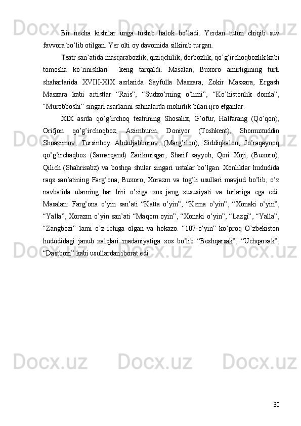 Bir   necha   kishilar   unga   tushib   halok   bo’ladi.   Yerdan   tutun   chiqib   suv
favvora bo’lib otilgan. Yer olti oy davomida silkinib turgan. 
Teatr san’atida masqarabozlik, qiziqchilik, dorbozlik, qo’g’irchoqbozlik kabi
tomosha   ko’rinishlari     keng   tarqaldi.   Masalan,   Buxoro   amirligining   turli
shaharlarida   XVIII-XIX   asrlarida   Sayfulla   Masxara,   Zokir   Masxara,   Ergash
Masxara   kabi   artistlar   “Rais”,   “Sudxo’rning   o’limi”,   “Ko’histonlik   domla”,
“Murobboshi” singari asarlarini sahnalarda mohirlik bilan ijro etganlar. 
XIX   asrda   qo’g’irchoq   teatrining   Shosalix,   G’ofur,   Halfarang   (Qo’qon),
Orifjon   qo’g’irchoqboz,   Azimburin,   Doniyor   (Toshkent),   Shomuxuddin
Shoazimov,   Tursinboy   Abduljabborov,   (Marg’ilon),   Siddiqkalon,   Jo’raqaynoq
qo’g’irchaqboz   (Samarqand)   Zarikmisgar,   Sharif   sayyoh,   Qori   Xoji,   (Buxoro),
Qilich   (Shahrisabz)   va   boshqa   shular   singari   ustalar   bo’lgan.   Xonliklar   hududida
raqs   san’atining   Farg’ona,   Buxoro,   Xorazm   va   tog’li   usullari   mavjud   bo’lib,   o’z
navbatida   ularning   har   biri   o’ziga   xos   jang   xususiyati   va   turlariga   ega   edi.
Masalan:   Farg’ona   o’yin   san’ati   “Katta   o’yin”,   “Kema   o’yin”,   “Xonaki   o’yin”,
“Yalla”, Xorazm  o’yin san’ati  “Maqom  oyin”, “Xonaki  o’yin”, “Lazgi”, “Yalla”,
“Zangbozi”   larni   o’z   ichiga   olgan   va   hokazo.   “107-o’yin”   ko’proq   O’zbekiston
hududidagi   janub   xalqlari   madaniyatiga   xos   bo’lib   “Beshqarsak”,   “Uchqarsak”,
“Dastbozi” kabi usullardan iborat edi. 
30 