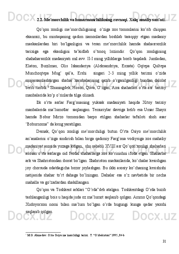 2.2. Me’morchilik va hunarmanchilikning ravnaqi. Xalq amaliy san’ati.
Qo’qon   xonligi   me’morchiligining     o’ziga   xos   tomonlarini   ko’rib   chiqqan
ekanmiz,   bu   mintaqaning   qadim   zamonlardan   boshlab   taraqqiy   etgan   madaniy
maskanlardan   biri   bo’lganligini   va   teran   me’morchilik   hamda   shahasrsozlik
tarixiga   ega   ekanligini   ta’kidlab   o’tmoq   lozimdir.   Qo’qon   xonligining
shahaharsozlik madaniyati mil.avv. II-I ming yilliklarga borib taqaladi. Jumladan,
Elaton,   Buzilmas,   Olis   Iskandariya   (Aleksandriya,   Esxata)   Oqtepa   Qultepa
Munchoqtepa   Mug’   qal’a,   Ershi     singari   2-3   ming   yillik   tarixni   o’zida
mujassamlashtirgan   shahar   xarobalarining   qazib   o’rganilganligi   bundan   dalolat
berib turibdi. 1
  Shuningdek, Hoson, Quva, O’zgan, Axsi shaharlari o’rta asr  tarixiy
manbalarida ko’p o’rinlarda tilga olinadi. 
Ilk   o’rta   asrlar   Farg’onaning   yuksak   madaniyati   haqida   Xitoy   tarixiy
manbalarida   ma’lumotlar     saqlangan.   Temuriylar   davriga   kelib   esa   Umar   Shayx
hamda   Bobur   Mirzo   tomonidan   barpo   etilgan   shaharlar   tafsiloti   shoh   asar
‘Boburnoma” da keng yaratilgan. 
Demak,   Qo’qon   xonligi   me’morchiligi   butun   O’rta   Osiyo   me’morchilik
an’analarini   o’ziga   sindirish   bilan   birga   qadimiy  Farg’ona   vodiysiga   xos   mahaliy
madaniyat asosida yuzaga kelgan,  shu sababli XVIII asr Qo’qon xonligi shaharlari
asosan o’rta asrlarga oid feodal shaharlarga xos ko’rinishni ifoda etgan.   Shaharlar
ark va Shahristondan iborat bo’lgan. Shahriston markazlarida, ko’chalar kesishgan
joy chorsuda  odatdagicha  bozor  joylashgan.  Bu ikki  asosiy  ko’chaning kesishishi
natijasida   shahar   to’rt   dahaga   bo’lningan.   Dahalar   esa   o’z   navbatida   bir   necha
mahalla va go’zarlardan shakillangan.
Qo’qon va Toshkent  arklari  “O’rda”deb atalgan. Toshkentdagi  O’rda buzib
tashlanganligi bois u haqida juda oz ma’lumot saqlanib qolgan. Ammo Qo’qondagi
Xudoyorxon   nomi   bilan   ma’lum   bo’lgan   o’rda   bugungi   kunga   qadar   yaxshi
saqlanib qolgan. 
1
  M.G. Ahmedov .  O`rta Osiyo me`morchiligi  tarixi .   T. “O`zbekiston” 1995, 84-b
31 