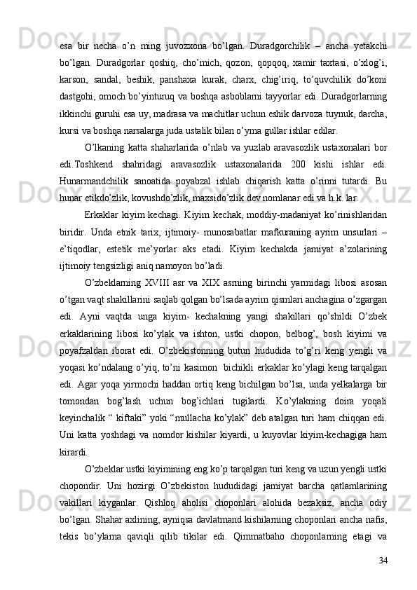 esa   bir   necha   o’n   ming   juvozxona   bo’lgan.   Duradgorchilik   –   ancha   yetakchi
bo’lgan.   Duradgorlar   qoshiq,   cho’mich,   qozon,   qopqoq,   xamir   taxtasi,   o’xlog’i,
karson,   sandal,   beshik,   panshaxa   kurak,   charx,   chig’iriq,   to’quvchilik   do’koni
dastgohi, omoch bo’yinturuq va boshqa asboblarni tayyorlar edi. Duradgorlarning
ikkinchi guruhi esa uy, madrasa va machitlar uchun eshik darvoza tuynuk, darcha,
kursi va boshqa narsalarga juda ustalik bilan o’yma gullar ishlar edilar. 
O’lkaning   katta   shah а rlarida   o’nlab   va   yuzlab   aravasozlik   ustaxonalari   bor
edi.Toshkend   shahridagi   aravasozlik   ustaxonalarida   200   kishi   ishlar   edi.
Hunarmandchilik   sanoatida   poyabzal   ishlab   chiqarish   katta   o’rinni   tutardi.   Bu
hunar etikdo’zlik, kovushdo’zlik, maxsido’zlik dev nomlanar edi va h.k. lar. 
Erkaklar   kiyim   kechagi.   Kiyim   kechak,   moddiy-madaniyat   ko’rinishlaridan
biridir.   Unda   etnik   tarix,   ijtimoiy-   munosabatlar   mafkuraning   ayrim   unsurlari   –
e’tiqodlar,   estetik   me’yorlar   aks   etadi.   Kiyim   kechakda   jamiyat   a’zolarining
ijtimoiy tengsizligi aniq namoyon bo’ladi. 
O’zbeklarning   XVIII   asr   va   XIX   asrning   birinchi   yarmidagi   libosi   asosan
o’tgan vaqt shakillarini saqlab qolgan bo’lsada ayrim qismlari anchagina o’zgargan
edi.   Ayni   vaqtda   unga   kiyim-   kechakning   yangi   shakillari   qo’shildi   O’zbek
erkaklarining   libosi   ko’ylak   va   ishton,   ustki   chopon,   belbog’,   bosh   kiyimi   va
poyafzaldan   iborat   edi.   O’zbekistonning   butun   hududida   to’g’ri   keng   yengli   va
yoqasi ko’ndalang o’yiq, to’ni kasimon   bichikli erkaklar ko’ylagi keng tarqalgan
edi.   Agar   yoqa   yirmochi   haddan   ortiq   keng   bichilgan   bo’lsa,   unda   yelkalarga   bir
tomondan   bog’lash   uchun   bog’ichlari   tugilardi.   Ko’ylakning   doira   yoqali
keyinchalik “ kiftaki” yoki “mullacha ko’ylak” deb atalgan turi ham  chiqqan edi.
Uni   katta   yoshdagi   va   nomdor   kishilar   kiyardi,   u   kuyovlar   kiyim-kechagiga   ham
kirardi. 
O’zbeklar ustki kiyimining eng ko’p tarqalgan turi keng va uzun yengli ustki
chopondir.   Uni   hozirgi   O’zbekiston   hududidagi   jamiyat   barcha   qatlamlarining
vakillari   kiyganlar.   Qishloq   aholisi   choponlari   alohida   bezaksiz,   ancha   odiy
bo’lgan. Shahar axlining, ayniqsa davlatmand kishilarning choponlari ancha nafis,
tekis   bo’ylama   qaviqli   qilib   tikilar   edi.   Qimmatbaho   choponlarning   etagi   va
34