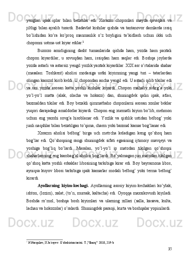 yenglari   ipak   iplar   bilan   bezatilar   edi.   Xorazm   choponlari   mayda   qaviqlari   va
jiltligi   bilan ajralib turardi. Badavlat  kishilar   qishda  va  tantanovor   damlarda issiq
bo’lishidan   ko’ra   ko’proq   manmanlik   o’z   boyligini   ta’kidlash   uchun   ikki   uch
choponni ustma-ust kiyar edilar. 1
Buxoxo   amirligining   dasht   tumanlarida   qishda   ham,   yozda   ham   paxtali
chopon   kiyardilar,   u   sovuqdan   ham,   issiqdan   ham   saqlar   edi.   Boshqa   joylarda
yozda astarli va astarsiz yengil yozlik yaxtak kiyardilar. XIX asr o’rtalarida shahar
(masalan:   Toshkent)   aholisi   modasiga   ustki   kiyimning   yangi   turi   –   tatarlardan
olingan kamzol kirib keldi. U chopondan ancha yengil edi. U astarli qilib tikilar edi
va   uni   yozda   asosan   katta   yoshli   kishilar   kiyardi.   Chopon   mahaliy   sidirg’a   yoki
yo’l-yo’l   matta   (alak,   olacha   va   hokazo)   dan,   shuningdek   qalin   ipak,   atlas,
baxmaldan tikilar edi. Boy bezakli  qimmatbaho choponlarni  asosan  xonlar  beklar
yuqori darajadagi amaldorlar kiyardi. Chopon eng xurmatli kiyim bo’lib, mehmon
uchun   eng   yaxshi   sovg’a   hisoblanar   edi.   Yozlik   va   qishlik   ustidan   belbog’   yoki
junli naqshlar bilan bezatilgan to’qima, charm yoki baxmal kamar bog’lanar edi. 
Xorazm   aholisi   belbog’   birga   uch   metrcha   keladigan   keng   qo’shoq   ham
bog’lar   edi.   Qo’shoqning   rangi   shuningdek   sifati   egasining   ijtimoiy   mavqeyi   va
yoshiga   bog’liq   bo’lardi.   Masalan,   yo’l-yo’l   ip   matodan   tikilgan   qo’shoqni
shaharlarining eng kambag’al aholisi bog’lardi. Bo’yalmagan jun matodan tikilgan
qo’shoq katta yoshli erkaklar libosining tarkibiga kirar edi. Boy bayramona libos,
ayniqsa   kuyov   libosi   tarkibiga   ipak   kamarlar   modali   belbog’   yoki   terma   belbog’
kirardi. 
Ayollarning   kiyim-kechagi.   Ayollarning   asosiy   kiyim-kechaklari   ko’ylak,
ishton, (lozim), xalat, (to’n, mursak, kaltacha) edi. Oyoqqa maxsikovush kiyiladi.
Boshda   ro’mol,   boshqa   bosh   kiyimlari   va   ularning   xillari   (salla,   kasava,   kulta,
lachan va hokozolar) o’ralardi. Shuningdek paranji, kurta va boshqalar yopinilardi.
1
  N.Norqulov, U.Jo`rayev. O`zbekiston tarixi. T.,”Sharq”  2010, 219-b
35 