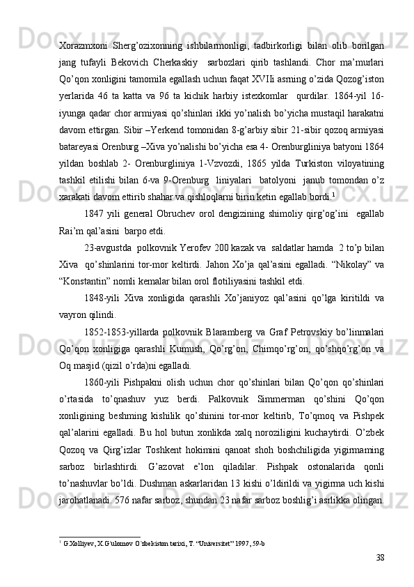 Xorazmxoni   Sherg’ozixonning   ishbilarmonligi,   tadbirkorligi   bilan   olib   borilgan
jang   tufayli   Bekovich   Cherkaskiy     sarbozlari   qirib   tashlandi.   Chor   ma’murlari
Qo’qon xonligini tamomila egallash uchun faqat XVIIi asrning o’zida Qozog’iston
yerlarida   46   ta   katta   va   96   ta   kichik   harbiy   istexkomlar     qurdilar.   1864-yil   16-
iyunga qadar chor armiyasi qo’shinlari ikki yo’nalish bo’yicha mustaqil harakatni
davom ettirgan. Sibir –Yerkend tomonidan 8-g’arbiy sibir 21-sibir qozoq armiyasi
batareyasi Orenburg –Xiva yo’nalishi bo’yicha esa 4- Orenburgliniya batyoni 1864
yildan   boshlab   2-   Orenburgliniya   1-Vzvozdi,   1865   yilda   Turkiston   viloyatining
tashkil   etilishi   bilan   6-va   9-Orenburg     liniyalari     batolyoni     janub   tomondan   o’z
xarakati davom ettirib shahar va qishloqlarni birin ketin egallab bordi. 1
 
1847   yili   general   Obruchev   orol   dengizining   shimoliy   qirg’og’ini     egallab
Rai’m qal’asini  barpo etdi.
23-avgustda  polkovnik Yerofev 200 kazak va  saldatlar hamda  2 to’p bilan
Xiva    qo’shinlarini   tor-mor   keltirdi.   Jahon   Xo’ja  qal’asini   egalladi.   “Nikolay”   va
“Konstantin” nomli kemalar bilan orol flotiliyasini tashkil etdi. 
1848-yili   Xiva   xonligida   qarashli   Xo’janiyoz   qal’asini   qo’lga   kiritildi   va
vayron qilindi. 
1852-1853-yillarda   polkovnik   Blaramberg   va   Graf   Petrovskiy   bo’linmalari
Qo’qon   xonligiga   qarashli   Kumush,   Qo’rg’on,   Chimqo’rg’on,   qo’shqo’rg’on   va
Oq masjid (qizil o’rda)ni egalladi. 
1860-yili   Pishpakni   olish   uchun   chor   qo’shinlari   bilan   Qo’qon   qo’shinlari
o’rtasida   to’qnashuv   yuz   berdi.   Palkovnik   Simmerman   qo’shini   Qo’qon
xonligining   beshming   kishilik   qo’shinini   tor-mor   keltirib,   To’qmoq   va   Pishpek
qal’alarini   egalladi.   Bu   hol   butun   xonlikda   xalq   noroziligini   kuchaytirdi.   O’zbek
Qozoq   va   Qirg’izlar   Toshkent   hokimini   qanoat   shoh   boshchiligida   yigirmaming
sarboz   birlashtirdi.   G’azovat   e’lon   qiladilar.   Pishpak   ostonalarida   qonli
to’nashuvlar bo’ldi. Dushman askarlaridan 13 kishi o’ldirildi va yigirma uch kishi
jarohatlanadi. 576 nafar sarboz, shundan 23 nafar sarboz boshlig’i asrlikka olingan.
1
  G.Xolliyev, X.G`ulomov O`zbekiston tarixi, T. “Universitet” 1997, 59-b
38 