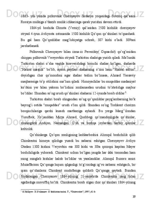 1863-   yili   yozida   polkovnik   Chernyayev   Sirdaryo   yoqasidagi   Suvzoq   qal’asini
Rossiya mulkiga o’tkazib xonlik ichkarisiga qarab yurishni davom ettirdi.
1864-yil   boshida   Olmota   (Verniy)   qal’asidan   2500   kishilik   chernyayev
otryad  4-iyun  Avliyosta  ostonasida   1500 kishilik  Qo’qon  qo’shinlari  to’qnashadi.
Bu   gal   ham   Qo’qonliklar   mag’lubiyatga   uchrab,   307   kishi   o’ladi.   309tasi
jarohatlanadi. 
Polkovnik   Chernyayev   bilan   izma-iz   Pereozkiy(   Oqmachit)   qo’rg’onidan
chiqqan polkovnik Vereyovkin otryadi Turkiston shahriga yurish qiladi. Ma’lumki
Turkiston   shahri   o’sha   vaqtda   kiraverishdagi   birinchi   shahar   bo’lgan,   shaharda
“Hazrat   masjidi”   bo’lib,   ayrim   paytlari   shaharning   o’zini   ham   “Hazrat   sulton”
deyishgan   chor   qo’mondoni   agar   shahar   taslim   bo’lmasa,   Ahmad   Yassaviy
maqbarasiga  to’p  otilishini  ma’lum  qiladi.  Himoyachilar  bu  muqaddas  madaniyat
ko’rkini   yer   bilan   yakson   bo’lishini   xoxlamasdan   urushni   to’xtatishga   majbur
bo’ldilar. Shundan so’ng urush qo’shinlari shaharni 12-iyunda bosib oldilar. 1
   
Turkiston shahri bosib olingandan so’ng qo’qonliklar payg’ambarning ko’k
bayrog’i   ostida   “muqaddas”   urush   e’lon   qildi.   Shundan   so’ng   Toshkent   chorizm
bosqinchilariga   qarshi   kurash   martkaziga   aylandi.   Bu   yerga   Marg’’ilondan
Yusufbek,   Xo’janddan   Mirza   Ahmad,   Qushbegi   qo’mandonligida   qo’shinlar,
shuningdek   Andijon,   Namangan,   O’sh   va   boshqa   joylardan   harbiy   qismlar
keltirildi.
Qo’shinlarga   Qo’qon   xonligining   lashkarboshisi   Alimqul   boshchilik   qilib
Chimkentni   himoya   qilishga   yuradi   bu   xabarni   eshitgan   Chernyayev   Avliyo
Otadan   1300   kishini   Veryovkin   esa   300   kishi   va   30ta   qozoqni   kapitan   Mayer
boshchiligida   yuboradi.   Chimkent   uchun   bo’lgan   jangda   har   ikki   tomondan   ham
ming   minglab   kishilar   halok   bo’ldilar   va   yaralandilar.   Alimqul   Buxoro   amiri
Muzaffarxon Qo’qonga hujum qilganligi to’g’risidagi ig’vo xabarni eshitgach, bir
qism   qo’shinlarni   Chimkent   mudofasiga   qoldirib   Qo’qonga   qaytadi.   Bundan
foydalangan   Chernyanev   1864-yilning   21-sentabrda   Chimkentni   jang   bilan
egallashga muvoffiq bo’ldi. Chimkentni bosib olgan chor qo’shinlari 1864-yilning
1
  G.Xolliyev. X.G`ulomov. O`zbekiston tarixi. T., “Universitet”, 1997, 61-b
39 