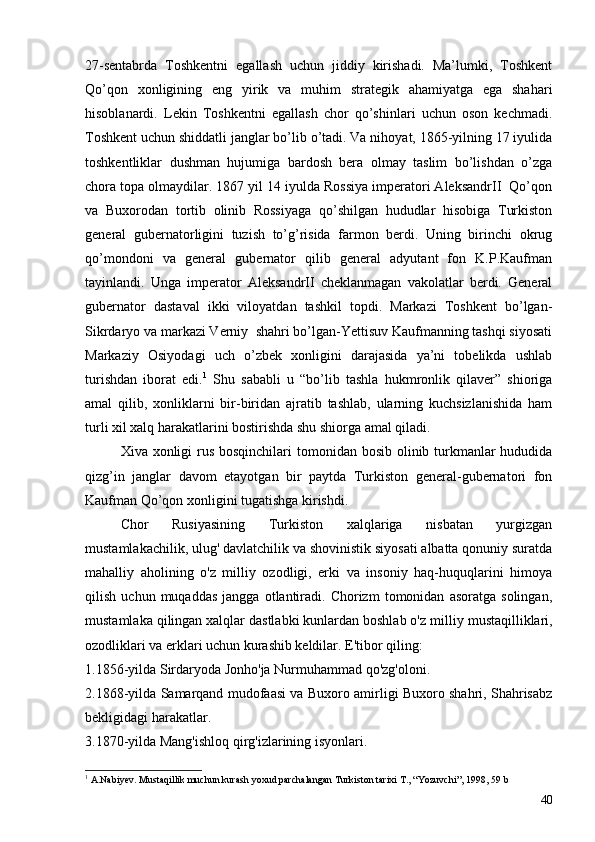 27-sentabrda   Toshkentni   egallash   uchun   jiddiy   kirishadi.   Ma’lumki,   Toshkent
Qo’qon   xonligining   eng   yirik   va   muhim   strategik   ahamiyatga   ega   shahari
hisoblanardi.   Lekin   Toshkentni   egallash   chor   qo’shinlari   uchun   oson   kechmadi.
Toshkent uchun shiddatli janglar bo’lib o’tadi. Va nihoyat, 1865-yilning 17 iyulida
toshkentliklar   dushman   hujumiga   bardosh   bera   olmay   taslim   bo’lishdan   o’zga
chora topa olmaydilar. 1867 yil 14 iyulda Rossiya imperatori AleksandrII  Qo’qon
va   Buxorodan   tortib   olinib   Rossiyaga   qo’shilgan   hududlar   hisobiga   Turkiston
general   gubernatorligini   tuzish   to’g’risida   farmon   berdi.   Uning   birinchi   okrug
qo’mondoni   va   general   gubernator   qilib   general   adyutant   fon   K.P.Kaufman
tayinlandi.   Unga   imperator   AleksandrII   cheklanmagan   vakolatlar   berdi.   General
gubernator   dastaval   ikki   viloyatdan   tashkil   topdi.   Markazi   Toshkent   bo’lgan-
Sikrdaryo va markazi Verniy  shahri bo’lgan-Yettisuv Kaufmanning tashqi siyosati
Markaziy   Osiyodagi   uch   o’zbek   xonligini   darajasida   ya’ni   tobelikda   ushlab
turishdan   iborat   edi. 1
  Shu   sababli   u   “bo’lib   tashla   hukmronlik   qilaver”   shioriga
amal   qilib,   xonliklarni   bir-biridan   ajratib   tashlab,   ularning   kuchsizlanishida   ham
turli xil xalq harakatlarini bostirishda shu shiorga amal qiladi. 
Xiva xonligi  rus bosqinchilari  tomonidan bosib olinib turkmanlar hududida
qizg’in   janglar   davom   etayotgan   bir   paytda   Turkiston   general-gubernatori   fon
Kaufman Qo’qon xonligini tugatishga kirishdi. 
Chor   Rusiyasining   Turkiston   xalqlariga   nisbatan   yurgizgan
mustamlakachilik, ulug' davlatchilik va shovinistik siyosati albatta qonuniy suratda
mahalliy   aholining   o'z   milliy   ozodligi,   erki   va   insoniy   haq-huquqlarini   himoya
qilish   uchun  muqaddas   jangga   otlantiradi.  Chorizm   tomonidan   asoratga   solingan,
mustamlaka qilingan xalqlar dastlabki kunlardan boshlab o'z mil liy mustaqilliklari,
ozodliklari va erklari uchun kurashib keldilar. E'tibor qiling:
1.1856-yilda Sirdaryoda Jonho'ja Nurmuhammad qo'zg'oloni.
2.1868-yilda Samarqand mudofaasi va Buxoro amirligi Buxoro shahri, Shahrisabz
bekligidagi harakatlar.
3.1870-yilda Mang'ishloq qirg'izlarining isyonlari.
1
  A.Nabiyev. Mustaqillik muchun kurash yoxud parchalangan Turkiston tarixi T., “Yozuvchi”, 1998, 59 b
40 