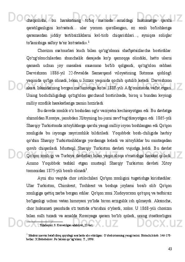 chaqirilishi,   bu   harakatning   to'liq   ma'noda   amaldagi   hukumatga   qarshi
qaratilganligini   ko'rsatadi...   ular   yomon   qurollangan,   oz   sonli   bo'lishlariga
qaramasdan   jiddiy   tartibsizliklarni   kel-tirib   chiqarishlari...,   ayniqsa   soliqlar
to'lanishiga salbiy ta'sir ko'rsatadi». 1
Chorizm   ma'murlari   kuch   bilan   qo'zg'olonni   shafqatsizlarcha   bostirdilar.
Qo'zg'olonchilardan   shunchalik   darajada   ko'p   qamoqqa   olindiki,   hatto   ularni
qamash   uchun   joy   masalasi   muammo   bo'lib   qolgandi,   qo'zg'olon   rahbari
Darvishxon   1886-yil   22-fevralda   Samarqand   viloyatining   Sutxona   qishlog'i
yaqinida qo'lga olinadi, lekin u Jizzax yaqinida qochib qutulib ketadi. Darvishxon
akasi  Iskandarning bergan ma'lumotiga ko'ra 1889-yili Afg'onistonda vafot etgan.
Uning   boshchiligidagi   qo'zg'olon   garchand   bostirilsada,   biroq   u   bundan   keyingi
milliy ozodlik harakatlariga zamin hozirladi.
Bu davrda xonlik o'z boshidan og'ir vaziyatni kechirayotgan edi. Bu davlatga
shimoldan Rossiya, janubdan Xitoyning hu-jumi xavf tug'dirayotgan edi. 1865-yili
Sharqiy Turkistonda xitoyliklarga qarshi yangi milliy isyon boshlangan edi.Qo'qon
xonligida   bu   isyonga   xayrixohlik   bildiriladi.   Yoqubbek   bosh-chiligida   harbiy
qo'shin   Sharqiy   Turkistonliklarga   yordamga   keladi   va   xitoyliklar   bu   mintaqadan
quvib   chiqariladi.   Mustaqil   Sharqiy   Turkiston   davlati   vujudga   keldi.   Bu   davlat
Qo'qon xonli-gi va Turkiya davlatlari bilan yaqin aloqa o'rnatishga harakat qi-ladi.
Ammo   Yoqubbek   tashkil   etgan   mustaqil   Sharqiy   Turkiston   davlati   Xitoy
tomonidan 1875-yili bosib olinadi 2
.
Ayni   shu   vaqtda   chor   istilochilari   Qo'qon   xonligini   tugatishga   kirishadilar.
Ular   Turkiston,   Chimkent,   Toshkent   va   boshqa   joylarni   bosib   olib   Qo'qon
xonligiga qattiq zarba bergan edilar. Qo'qon xoni Xudoyorxon qo'rqoq va tadbirsiz
bo'lganligi   uchun   vatan   himoyasi   yo'lida   biron   arzigulik   ish   qilmaydi.   Aksincha,
chor hukumati panohida o'z taxtida o'tirishni  o'ylardi, xolos. U 1868-yili  chorizm
bilan   sulh   tuzadi   va   amalda   Rossiyaga   qaram   bo'lib   qoladi,   uning   itoatkorligini
1
  Tillaboyev S. Kursatilgan adabiyot, 22-bet.
2
  Mazkur mavzu batafsilroq quyidagi asarlarda aks ettirilgan: O`zbekistonning yangi tarixi. Birinchi kitob. 146-178-
betlar: X.Bobobekov. P o` latxon qo’zg’oloni. T., 1996:
43