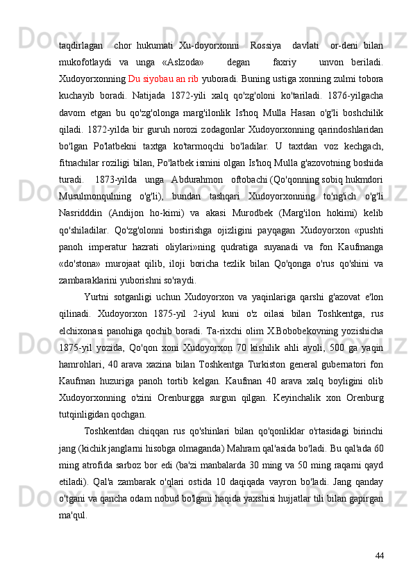 taqdirlagan     chor   hukumati   Xu-doyorxonni     Rossiya     davlati     or-deni   bilan
mukofotlaydi   va   unga   «Aslzoda»       degan       faxriy       unvon   beriladi.
Xudoyorxon ning  Du siyobau an rib  yuboradi. Buning ustiga xonning zulmi tobora
kuchayib   boradi.   Natijada   1872-yili   xalq   qo'zg'oloni   ko'tariladi.   1876-yilgacha
davom   etgan   bu   qo'zg'olonga   marg'ilonlik   Is'hoq   Mulla   Hasan   o'g'li   boshchilik
qiladi.   1872-yilda   bir   guruh   norozi   zodagonlar   Xudoyorxonning   qarindoshlaridan
bo'lgan   Po'latbekni   taxtga   ko'tarmoqchi   bo'ladilar.   U   taxtdan   voz   kechgach,
fitnachilar roziligi bilan, Po'latbek ismini olgan Is'hoq Mulla g'azovotning boshida
turadi.    1873-yilda   unga   Abdurahmon   oftobachi (Qo'qonning sobiq hukmdori
Musulmonqulning   o'g'li),   bundan   tashqari   Xudoyorxonning   to'ng'ich   o'g'li
Nasridddin   (Andijon   ho-kimi)   va   akasi   Murodbek   (Marg'ilon   hokimi)   kelib
qo'shiladilar.   Qo'zg'olonni   bostirishga   ojizligini   payqagan   Xudoyorxon   «pushti
panoh   imperatur   hazrati   oliylari»ning   qudratiga   suyanadi   va   fon   Kaufmanga
«do'stona»   murojaat   qilib,   iloji   boricha   tezlik   bilan   Qo'qonga   o'rus   qo'shini   va
zambaraklarini yuborishni so'raydi.
Yurtni   sotganligi   uchun   Xudoyorxon   va   yaqinlariga   qarshi   g'azovat   e'lon
qilinadi.   Xudoyorxon   1875-yil   2-iyul   kuni   o'z   oilasi   bilan   Toshkentga,   rus
elchixonasi  panohiga qochib boradi.  Ta-rixchi  olim  X.Bobobekovning  yozishicha
1875-yil   yozida,   Qo'qon   xoni   Xudoyorxon   70   kishilik   ahli   ayoli,   500   ga   yaqin
hamrohlari,   40   arava   xazina   bilan   Toshkentga   Turkiston   general   gubernatori   fon
Kaufman   huzuriga   panoh   tortib   kelgan.   Kaufman   40   arava   xalq   boyligini   olib
Xudoyorxonning   o'zini   Orenburgga   surgun   qilgan.   Keyinchalik   xon   Orenburg
tutqinligidan qochgan.
Toshkentdan   chiqqan   rus   qo'shinlari   bilan   qo'qonliklar   o'rtasidagi   birinchi
jang (kichik janglarni hisobga olmaganda) Mahram qal'asida bo'ladi.  Bu qal'ada 60
ming atrofida sarboz bor edi  (ba'zi  manbalarda 30 ming va 50 ming raqami qayd
etiladi).   Qal'a   zambarak   o'qlari   ostida   10   daqiqada   vayron   bo'ladi.   Jang   qanday
o'tgani va qancha odam nobud bo'lgani haqida yaxshisi hujjatlar tili bilan gapirgan
ma'qul.
44