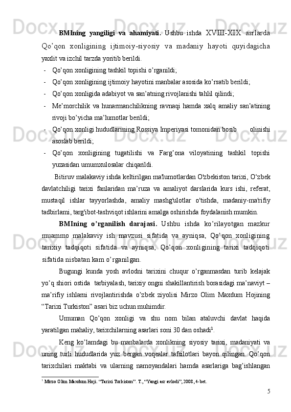 BMIning   yangiligi   va   ahamiyati .   Ushbu   ishda   XVIII-XIX   asrlarda
Qo’qon   xonligining   ijtimoiy-siyosiy   va   madaniy   hayoti   quyidagicha
yaxlit va izchil tarzda yoritib berildi.
- Qo’qon xonligining tashkil topishi o’rganildi;
- Qo’qon xonligining ijtimoiy hayotini manbalar asosida ko’rsatib berildi;
- Qo’qon xonligida adabiyot va san’atning rivojlanishi tahlil qilindi;
- Me’morchilik   va   hunarmanchilikning   ravnaqi   hamda   xalq   amaliy   san’atining
rivoji bo’yicha ma’lumotlar berildi;
- Qo’qon xonligi hududlarining Rossiya Imperiyasi tomonidan bosib         olinishi
asoslab berildi;
- Qo’qon   xonligining   tugatilishi   va   Farg’ona   viloyatining   tashkil   topishi
yuzasidan umumxulosalar chiqarildi.
Bitiruv malakaviy ishda keltirilgan ma'lumotlardan O'zbekiston tarixi,  O‘zbek
davlatchiligi   tarixi   fanlaridan   ma’ruza   va   amaliyot   darslarida   kurs   ishi,   referat,
mustaqil   ishlar   tayyorlashda ,   amaliy   mashg'ulotlar   o'tishda,   madaniy-ma'rifiy
tadbirlami, targ'ibot-tashviqot ishlarini amalga oshirishda  foydalanish mumkin.
BMIning   o’rganilish   darajasi .   Ushbu   ishda   ko’rilayotgan   mazkur
muammo   malakaviy   ish   mavzusi   sifatida   va   ayniqsa,   Qo’qon   xonligining
tarixiy   tadqiqoti   sifatida   va   ayniqsa,   Qo’qon   xonligining   tarixi   tadqiqoti
sifatida nisbatan kam o’rganilgan.
Bugungi   kunda   yosh   avlodni   tarixini   chuqur   o’rganmasdan   turib   kelajak
yo’q shiori ostida  tarbiyalash, tarixiy ongni shakillantirish borasidagi ma’naviyt –
ma’rifiy   ishlarni   rivojlantirishda   o’zbek   ziyolisi   Mirzo   Olim   Maxdum   Hojining
“Tarixi Turkiston” asari biz uchun muhimdir.
Umuman   Qo’qon   xonligi   va   shu   nom   bilan   ataluvchi   davlat   haqida
yaratilgan mahaliy, tarixchilarning asarlari soni 30 dan oshadi 1
.
Keng   ko’lamdagi   bu   manbalarda   xonlikning   siyosiy   tarixi,   madaniyati   va
uning   turli   hududlarida   yuz   bergan   voqealar   tafsilotlari   bayon   qilingan.   Qo’qon
tarixchilari   maktabi   va   ularning   namoyandalari   hamda   asarlariga   bag’ishlangan
1
  Mirzo Olim Maxdum Hoji .  “Tarixi Turkiston” .  T. ,  “Yangi asr avlodi” ,  2008 ,  4-bet. 
5 