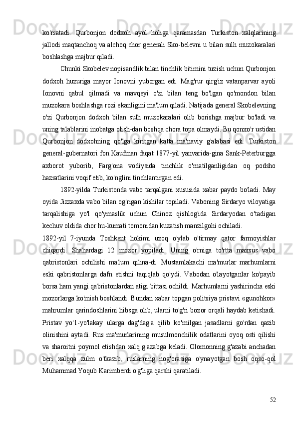 ko'rsatadi.   Qurbonjon   dodxoh   ayol   holiga   qaramasdan   Turkis ton   xalqlarining
jallodi maqtanchoq va alchoq chor generali Sko-belevni u bilan sulh muzokaralari
boshlashga majbur qiladi.
Chunki Skobelev nopisandlik bilan tinchlik bitimini tuzish uchun Qurbonjon
dodxoh   huzuriga   mayor   Ionovni   yuborgan   edi.   Mag'rur   qirg'iz   vatanparvar   ayoli
Ionovni   qabul   qilmadi   va   mavqeyi   o'zi   bilan   teng   bo'lgan   qo'mondon   bilan
muzokara boshlashga rozi ekanligini ma'lum qiladi. Natijada general Skobelevning
o'zi   Qurbonjon   dodxoh   bilan   sulh   muzokaralari   olib   borishga   majbur   bo'ladi   va
uning talablarini inobatga olish-dan boshqa chora topa olmaydi. Bu qonxo'r ustidan
Qurbonjon   dodxohning   qo'lga   kiritgan   katta   ma'naviy   g'alabasi   edi.   Turkis ton
general-gubernatori fon Kaufman faqat 1877-yil yanvarida-gina Sank-Peterburgga
axborot   yuborib,   Farg'ona   vodiysida   tinchlik   o'rnatilganligidan   oq   podsho
hazratlarini voqif etib, ko'nglini tinchlantirgan edi.
1892-yilda  Turkistonda  vabo  tarqalgani   xususida   xabar   paydo  bo'ladi. May
oyida Jizzaxda vabo bilan og'rigan kishilar topiladi. Vaboning Sirdaryo viloyatiga
tarqalishiga   yo'l   qo'ymaslik   uchun   Chinoz   qishlog'ida   Sirdaryodan   o'tadigan
kechuv oldida chor hu-kumati tomonidan kuzatish manzilgohi ochiladi.
1892-yil   7-iyunda   Toshkent   hokimi   uzoq   o'ylab   o'tirmay   qator   farmoyishlar
chiqardi.   Shahardagi   12   mozor   yopiladi.   Uning   o'rniga   to'rtta   maxsus   vabo
qabristonlari   ochilishi   ma'lum   qilina-di.   Mustamlakachi   ma'murlar   marhumlarni
eski   qabristonlarga   dafn   etishni   taqiqlab   qo'ydi.   Vabodan   o'layotganlar   ko'payib
borsa ham yangi qabristonlardan atigi bittasi ochildi. Marhumlarni yashirincha eski
mozorlarga ko'mish boshlandi. Bundan xabar topgan politsiya pristavi «gunohkor»
mahrumlar qarindoshlarini hibsga olib, ularni to'g'ri bozor orqali haydab ketishadi.
Pristav   yo'1-yo'lakay   ularga   dag'dag'a   qilib   ko'milgan   jasadlarni   go'rdan   qazib
olinishini   aytadi.   Rus   ma'murlarining   musulmonchilik   odatlarini   oyoq   osti   qilishi
va sharoitni poymol etishdan xalq g'azabga keladi. Olomonning g'azabi  anchadan
beri   xalqqa   zulm   o'tkazib,   ruslarning   nog'orasiga   o'ynayotgan   bosh   oqso-qol
Muhammad Yoqub Karimberdi o'g'liga qarshi qaratiladi. 
52