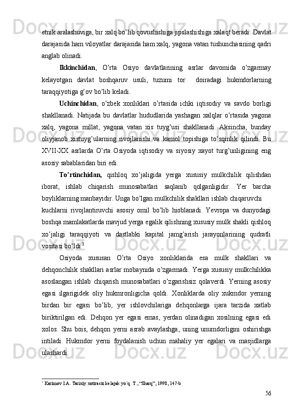 etnik aralashuviga, bir xalq bo’lib qovushishiga jipslashishiga xalaqt beradi.  Davlat
darajasida ham viloyatlar darajasida ham xalq, yagona vatan tushunchasining qadri
anglab olinadi.
Ikkinchidan ,   O’rta   Osiyo   davlatlarining   asrlar   davomida   o’zgarmay
kelayotgan   davlat   boshqaruv   usuli,   tuzumi   tor     doiradagi   hukmdorlarning
taraqqiyotiga g’ov bo’lib keladi. 
Uchinchidan ,   o’zbek   xonliklari   o’rtasida   ichki   iqtisodiy   va   savdo   borligi
shakllanadi.   Natijada   bu   davlatlar   hududlarida   yashagan   xalqlar   o’rtasida   yagona
xalq,   yagona   millat,   yagona   vatan   xis   tuyg’usi   shakllanadi.   Aksincha,   bunday
oliyjanob   xistuyg’ularning   rivojlanishi   va   kamol   topishiga   to’sqinlik   qilindi.   Bu
XVII-XX   asrlarda   O’rta   Osiyoda   iqtisodiy   va   siyosiy   xayot   turg’unligining   eng
asosiy sabablaridan biri edi.
To’rtinchidan,   qishloq   xo’jaligida   yerga   xususiy   mulkchilik   qilishdan
iborat,   ishlab   chiqarish   munosabatlari   saqlanib   qolganligidir.   Yer   barcha
boyliklarning manbayidir. Unga bo’lgan mulkchilik shakllari ishlab chiqaruvchi     
kuchlarni   rivojlantiruvchi   asosiy   omil   bo’lib   hioblanadi.   Yevropa   va   dunyodagi
boshqa mamlakatlarda mavjud yerga egalik qilishning xususiy mulk shakli qishloq
xo’jaligi   taraqqiyoti   va   dastlabki   kapital   jamg’arish   jarayonlarining   qudratli
vositasi bo’ldi  1
 
Osiyoda   xususan   O’rta   Osiyo   xonliklarida   esa   mulk   shakllari   va
dehqonchilik  shakllari  asrlar   mobaynida  o’zgarmadi.  Yerga   xususiy   mulkchilikka
asoslangan   ishlab   chiqarish   munosabatlari   o’zgarishsiz   qolaverdi.   Yerning   asosiy
egasi   ilgarigidek   oliy   hukmronligicha   qoldi.   Xonliklarda   oliy   xukmdor   yerning
birdan   bir   egasi   bo’lib,   yer   ishlovchilariga   dehqonlarga   ijara   tarzida   xatlab
biriktirilgan   edi.   Dehqon   yer   egasi   emas,   yerdan   olinadigan   xosilning   egasi   edi
xolos.   Shu   bois,   dehqon   yerni   asrab   avaylashga,   uning   unumdorligini   oshirishga
intiladi.   Hukmdor   yerni   foydalanish   uchun   mahaliy   yer   egalari   va   masjidlarga
ulashardi. 
1
  Karimov I.A. Tarixiy xotirasiz kelajak yo`q. T., “Sharq”, 1998, 147-b
56 