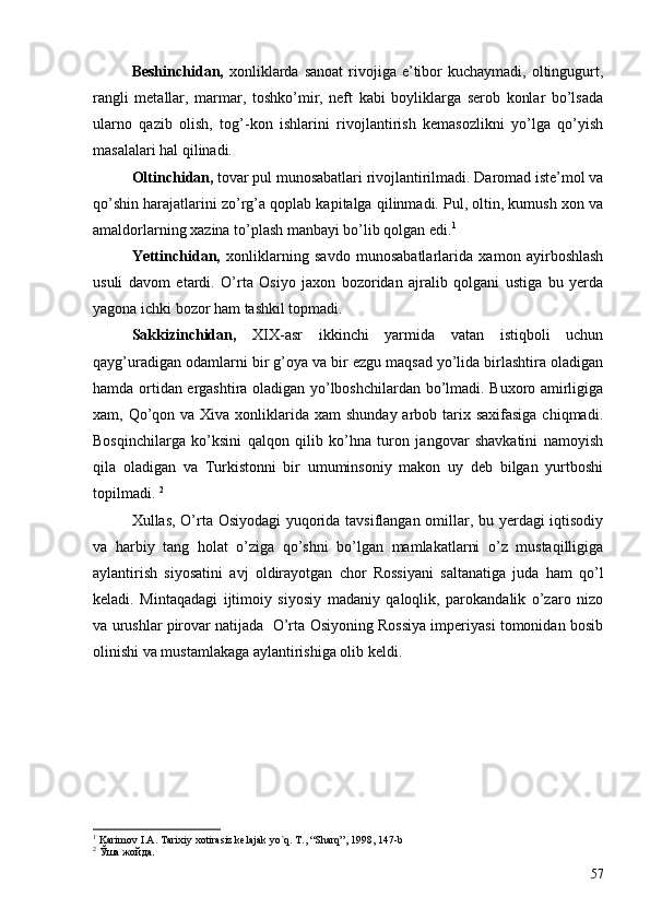 Beshinchidan,   xonliklarda sanoat   rivojiga  e’tibor  kuchaymadi,  oltingugurt,
rangli   metallar,   marmar,   toshko’mir,   neft   kabi   boyliklarga   serob   konlar   bo’lsada
ularno   qazib   olish,   tog’-kon   ishlarini   rivojlantirish   kemasozlikni   yo’lga   qo’yish
masalalari hal qilinadi. 
Oltinchidan,  tovar pul munosabatlari rivojlantirilmadi. Daromad iste’mol va
qo’shin harajatlarini zo’rg’a qoplab kapitalga qilinmadi. Pul, oltin, kumush xon va
amaldorlarning xazina to’plash manbayi bo’lib qolgan edi. 1
    
Yettinchidan,   xonliklarning   savdo   munosabatlarlarida   xamon   ayirboshlash
usuli   davom   etardi.   O’rta   Osiyo   jaxon   bozoridan   ajralib   qolgani   ustiga   bu   yerda
yagona ichki bozor ham tashkil topmadi. 
Sakkizinchidan,   XIX-asr   ikkinchi   yarmida   vatan   istiqboli   uchun
qayg’uradigan odamlarni bir g’oya va bir ezgu maqsad yo’lida birlashtira oladigan
hamda ortidan ergashtira oladigan yo’lboshchilardan bo’lmadi. Buxoro amirligiga
xam, Qo’qon va Xiva xonliklarida xam  shunday arbob tarix saxifasiga chiqmadi.
Bosqinchilarga   ko’ksini   qalqon   qilib   ko’hna   turon   jangovar   shavkatini   namoyish
qila   oladigan   va   Turkistonni   bir   umuminsoniy   makon   uy   deb   bilgan   yurtboshi
topilmadi.  2
    
Xullas, O’rta Osiyodagi yuqorida tavsiflangan omillar, bu yerdagi iqtisodiy
va   harbiy   tang   holat   o’ziga   qo’shni   bo’lgan   mamlakatlarni   o’z   mustaqilligiga
aylantirish   siyosatini   avj   oldirayotgan   chor   Rossiyani   saltanatiga   juda   ham   qo’l
keladi.   Mintaqadagi   ijtimoiy   siyosiy   madaniy   qaloqlik,   parokandalik   o’zaro   nizo
va urushlar pirovar natijada  O’rta Osiyoning Rossiya imperiyasi tomonidan bosib
olinishi va mustamlakaga aylantirishiga olib keldi. 
1
  Karimov I.A. Tarixiy xotirasiz kelajak yo`q. T., “Sharq”, 1998, 147-b
2
 Ўша жойда.
57