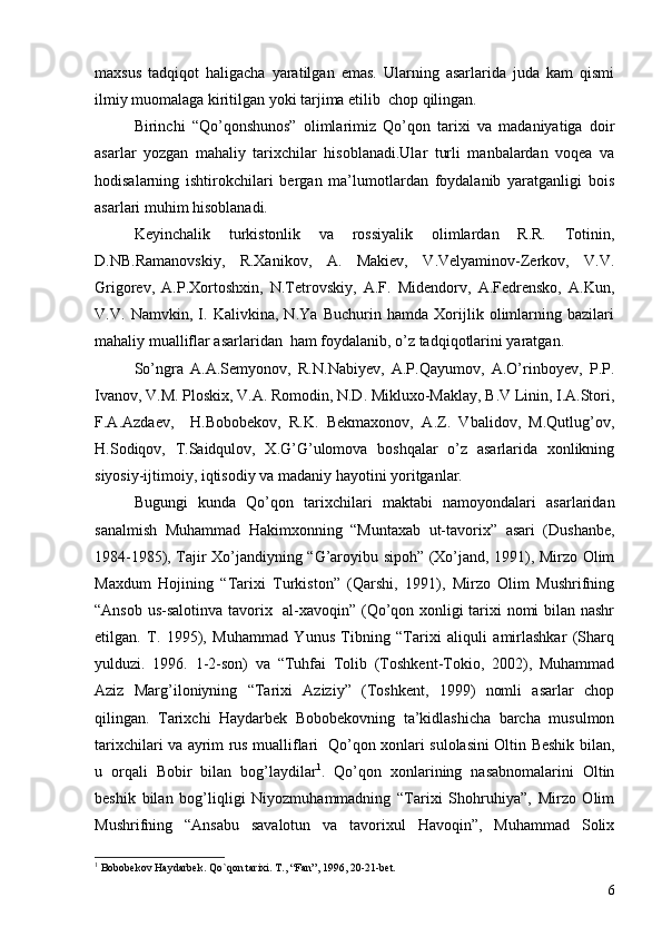 maxsus   tadqiqot   haligacha   yaratilgan   emas.   Ularning   asarlarida   juda   kam   qismi
ilmiy muomalaga kiritilgan yoki tarjima etilib  chop qilingan. 
Birinchi   “Qo’qonshunos”   olimlarimiz   Qo’qon   tarixi   va   madaniyatiga   doir
asarlar   yozgan   mahaliy   tarixchilar   hisoblanadi.Ular   turli   manbalardan   voqea   va
hodisalarning   ishtirokchilari   bergan   ma’lumotlardan   foydalanib   yaratganligi   bois
asarlari muhim hisoblanadi. 
Keyinchalik   turkistonlik   va   rossiyalik   olimlardan   R.R.   Totinin,
D.NB.Ramanovskiy,   R.Xanikov,   A.   Makiev,   V.Velyaminov-Zerkov,   V.V.
Grigorev,   A.P.Xortoshxin,   N.Tetrovskiy,   A.F.   Midendorv,   A.Fedrensko,   A.Kun,
V.V.   Namvkin,   I.   Kalivkina,   N.Ya   Buchurin   hamda   Xorijlik   olimlarning   bazilari
mahaliy mualliflar asarlaridan  ham foydalanib, o’z tadqiqotlarini yaratgan. 
So’ngra   A.A.Semyonov,   R.N.Nabiyev,   A.P.Qayumov,   A.O’rinboyev,   P.P.
Ivanov, V.M. Ploskix, V.A. Romodin, N.D. Mikluxo-Maklay, B.V Linin, I.A.Stori,
F.A.Azdaev,     H.Bobobekov,   R.K.   Bekmaxonov,   A.Z.   Vbalidov,   M.Qutlug’ov,
H.Sodiqov,   T.Saidqulov,   X.G’G’ulomova   boshqalar   o’z   asarlarida   xonlikning
siyosiy-ijtimoiy, iqtisodiy va madaniy hayotini yoritganlar.
Bugungi   kunda   Qo’qon   tarixchilari   maktabi   namoyondalari   asarlaridan
sanalmish   Muhammad   Hakimxonning   “Muntaxab   ut-tavorix”   asari   (Dushanbe,
1984-1985), Tajir Xo’jandiyning “G’aroyibu sipoh” (Xo’jand, 1991), Mirzo Olim
Maxdum   Hojining   “Tarixi   Turkiston”   (Qarshi,   1991),   Mirzo   Olim   Mushrifning
“Ansob us-salotinva tavorix   al-xavoqin” (Qo’qon xonligi tarixi nomi bilan nashr
etilgan.   T.   1995),   Muhammad   Yunus   Tibning   “Tarixi   aliquli   amirlashkar   (Sharq
yulduzi.   1996.   1-2-son)   va   “Tuhfai   Tolib   (Toshkent-Tokio,   2002),   Muhammad
Aziz   Marg’iloniyning   “Tarixi   Aziziy”   (Toshkent,   1999)   nomli   asarlar   chop
qilingan.   Tarixchi   Haydarbek   Bobobekovning   ta’kidlashicha   barcha   musulmon
tarixchilari va ayrim rus mualliflari   Qo’qon xonlari sulolasini Oltin Beshik bilan,
u   orqali   Bobir   bilan   bog’laydilar 1
.   Qo’qon   xonlarining   nasabnomalarini   Oltin
beshik   bilan   bog’liqligi   Niyozmuhammadning   “Tarixi   Shohruhiya”,   Mirzo   Olim
Mushrifning   “Ansabu   savalotun   va   tavorixul   Havoqin”,   Muhammad   Solix
1
  Bobobekov Haydarbek .  Qo`qon tarixi .  T. ,  “Fan” ,  1996 ,  20-21-bet.
6 