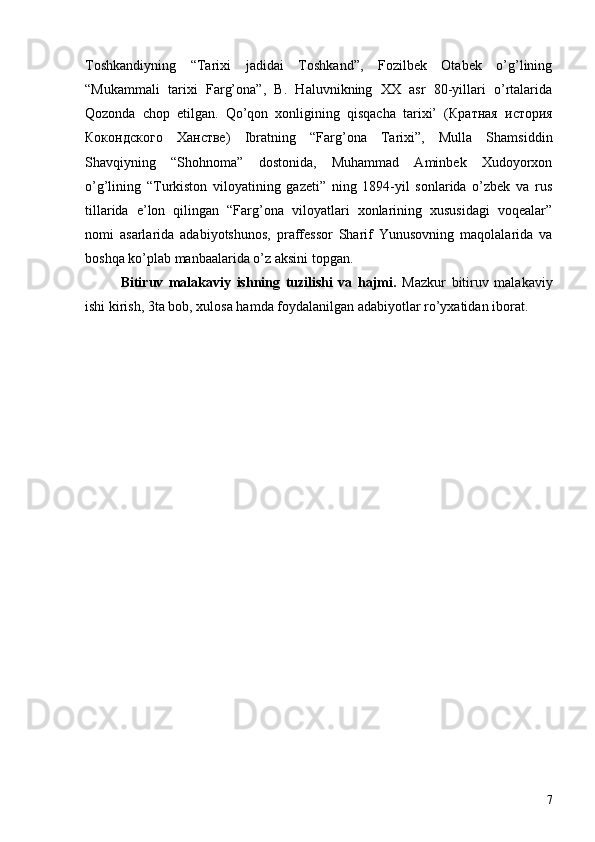 Toshkandiyning   “Tarixi   jadidai   Toshkand”,   Fozilbek   Otabek   o’g’lining
“Mukammali   tarixi   Farg’ona”,   B.   Haluvnikning   XX   asr   80-yillari   o’rtalarida
Qozonda   chop   etilgan.   Qo’qon   xonligining   qisqacha   tarixi’   ( Кратная   история
Кокондского   Ханстве)   Ibratning   “Farg’ona   Tarixi”,   Mulla   Shamsiddin
Shavqiyning   “Shohnoma”   dostonida,   Muhammad   Aminbek   Xudoyorxon
o’g’lining   “Turkiston   viloyatining   gazeti”   ning   1894-yil   sonlarida   o’zbek   va   rus
tillarida   e’lon   qilingan   “Farg’ona   viloyatlari   xonlarining   xususidagi   voqealar”
nomi   asarlarida   adabiyotshunos,   praffessor   Sharif   Yunusovning   maqolalarida   va
boshqa ko’plab manbaalarida o’z aksini topgan.
Bitiruv   malakaviy   ishning   tuzilishi   va   hajmi.   Mazkur   bitiruv   malakaviy
ishi kirish, 3ta bob, xulosa hamda foydalanilgan adabiyotlar ro’yxatidan iborat.
7 