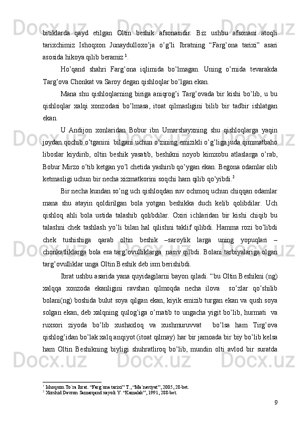 bitiklarda   qayd   etilgan   Oltin   beshik   afsonasidir.   Biz   ushbu   afsonani   atoqli
tarixchimiz   Ishoqxon   Junaydulloxo’ja   o’g’li   Ibratning   “Farg’ona   tarixi”   asari
asosida hikoya qilib beramiz  1
.
Ho’qand   shahri   Farg’ona   iqlimida   bo’lmagan.   Uning   o’rnida   tevarakda
Targ’ova Chonkat va Saroy degan qishloqlar bo’lgan ekan. 
Mana   shu   qishloqlarning   biriga   aniqrog’i   Targ’ovada   bir   kishi   bo’lib,   u  bu
qishloqlar   xalqi   xonzodasi   bo’lmasa,   itoat   qilmasligini   bilib   bir   tadbir   ishlatgan
ekan. 
U   Andijon   xonlaridan   Bobur   ibn   Umarshayxning   shu   qishloqlarga   yaqin
joydan qochib o’tganini  bilgani uchun o’zining emizikli o’g’liga juda qimmatbaho
liboslar   kiydirib,   oltin   beshik   yasatib,   beshikni   noyob   kimxobu   atlaslarga   o’rab,
Bobur Mirzo o’tib ketgan yo’l chetida yashirib qo’ygan ekan. Begona odamlar olib
ketmasligi uchun bir necha xizmatkorini soqchi ham qilib qo’yibdi. 2
Bir necha kundan so’ng uch qishloqdan suv ochmoq uchun chiqqan odamlar
mana   shu   atayin   qoldirilgan   bola   yotgan   beshikka   duch   kelib   qolibdilar.   Uch
qishloq   ahli   bola   ustida   talashib   qolibdilar.   Oxiri   ichlaridan   bir   kishi   chiqib   bu
talashni   chek   tashlash   yo’li   bilan   hal   qilishni   taklif   qilibdi.   Hamma   rozi   bo’libdi
chek   tushishiga   qarab   oltin   beshik   –saroylik   larga   uning   yopuqlari   –
chonkatliklarga bola esa targ’ovulliklarga   nasiv qilbdi. Bolani tarbiyalariga olgan
targ’ovulliklar unga Oltin Beshik deb ism berishibdi. 
Ibrat ushbu asarida yana quyidagilarni bayon qiladi. “bu Oltin Beshikni (ng)
xalqqa   xonzoda   ekanligini   ravshan   qilmoqda   necha   ilova     so’zlar   qo’shilib
bolani(ng) boshida bulut soya qilgan ekan, kiyik emizib turgan ekan va qush soya
solgan ekan, deb xalqning qulog’iga o’rnatib to ungacha yigit bo’lib, hurmati   va
ruxsori   ziyoda   bo’lib   xushaxloq   va   xushmuruvvat     bo’lsa   ham   Tirg’ova
qishlog’idan bo’lak xalq anqiyot (itoat qilmay) har bir jamoada bir biy bo’lib kelsa
ham   Oltin   Beshikning   biyligi   shuhratliroq   bo’lib,   mundin   olti   avlod   bir   suratda
1
  Ishoqxon To`ra Ibrat .  “Farg`ona tarixi” T. ,  “Ma`naviyat” ,  2005 ,  28-bet.
2
  Xurshid Davron Samarqand xayoli Y. “Kamalak” ,  1991 ,  288-bet.
9 