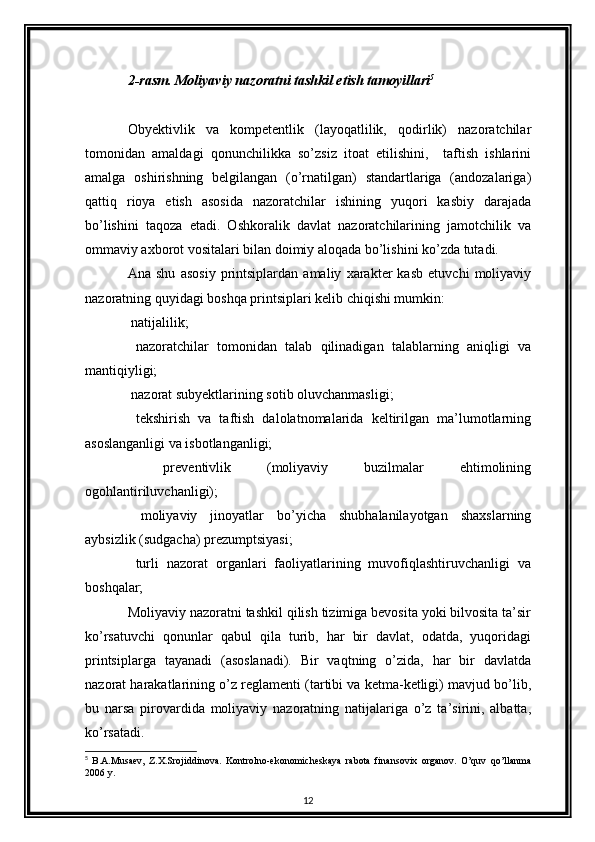 2-rasm. Moliyaviy nazoratni tashkil etish tamoyillari 5
 
Obyektivlik   va   kompetentlik   (layoqatlilik,   qodirlik)   nazoratchilar
tomonidan   amaldagi   qonunchilikka   so’zsiz   itoat   etilishini,     taftish   ishlarini
amalga   oshirishning   belgilangan   (o’rnatilgan)   standartlariga   (andozalariga)
qattiq   rioya   etish   asosida   nazoratchilar   ishining   yuqori   kasbiy   darajada
bo’lishini   taqoza   etadi.   Oshkoralik   davlat   nazoratchilarining   jamotchilik   va
ommaviy axborot vositalari bilan doimiy aloqada bo’lishini ko’zda tutadi. 
Ana   shu   asosiy   printsiplardan   amaliy   xarakter   kasb   etuvchi   moliyaviy
nazoratning quyidagi boshqa printsiplari kelib chiqishi mumkin:  
 natijalilik; 
  nazoratchilar   tomonidan   talab   qilinadigan   talablarning   aniqligi   va

mantiqiyligi; 
 nazorat subyektlarining sotib oluvchanmasligi; 

  tekshirish   va   taftish   dalolatnomalarida   keltirilgan   ma’lumotlarning

asoslanganligi va isbotlanganligi; 
  preventivlik   (moliyaviy   buzilmalar   ehtimolining

ogohlantiriluvchanligi); 
  moliyaviy   jinoyatlar   bo’yicha   shubhalanilayotgan   shaxslarning

aybsizlik (sudgacha) prezumptsiyasi;                                                  
  turli   nazorat   organlari   faoliyatlarining   muvofiqlashtiruvchanligi   va

boshqalar; 
Moliyaviy nazoratni tashkil qilish tizimiga bevosita yoki bilvosita ta’sir
ko’rsatuvchi   qonunlar   qabul   qila   turib,   har   bir   davlat,   odatda,   yuqoridagi
printsiplarga   tayanadi   (asoslanadi).   Bir   vaqtning   o’zida,   har   bir   davlatda
nazorat harakatlarining o’z reglamenti (tartibi va ketma-ketligi) mavjud bo’lib,
bu   narsa   pirovardida   moliyaviy   nazoratning   natijalariga   o’z   ta’sirini,   albatta,
ko’rsatadi. 
5
  B.A.Musaev,   Z.X.Srojiddinova.   Kontrolno-ekonomicheskaya   rabota   finansovix   organov.   O’quv   qo’llanma
2006 y.
12 