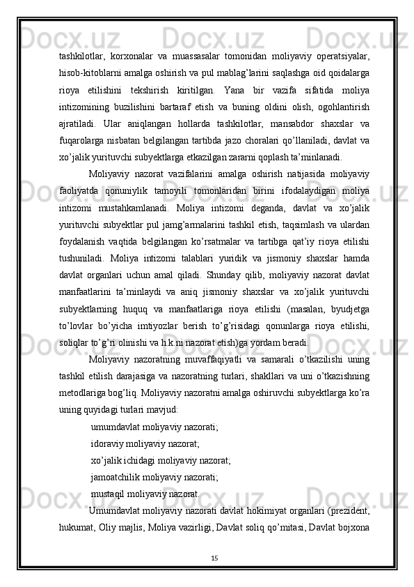 tashkilotlar,   korxonalar   va   muassasalar   tomonidan   moliyaviy   operatsiyalar,
hisob-kitoblarni amalga oshirish va pul mablag’larini saqlashga oid qoidalarga
rioya   etilishini   tekshirish   kiritilgan.   Yana   bir   vazifa   sifatida   moliya
intizomining   buzilishini   bartaraf   etish   va   buning   oldini   olish,   ogohlantirish
ajratiladi.   Ular   aniqlangan   hollarda   tashkilotlar,   mansabdor   shaxslar   va
fuqarolarga nisbatan  belgilangan tartibda jazo choralari qo’llaniladi, davlat  va
xo’jalik yurituvchi subyektlarga etkazilgan zararni qoplash ta’minlanadi. 
Moliyaviy   nazorat   vazifalarini   amalga   oshirish   natijasida   moliyaviy
faoliyatda   qonuniylik   tamoyili   tomonlaridan   birini   ifodalaydigan   moliya
intizomi   mustahkamlanadi.   Moliya   intizomi   deganda,   davlat   va   xo’jalik
yurituvchi  subyektlar   pul  jamg’armalarini  tashkil   etish,  taqsimlash  va  ulardan
foydalanish   vaqtida   belgilangan   ko’rsatmalar   va   tartibga   qat’iy   rioya   etilishi
tushuniladi.   Moliya   intizomi   talablari   yuridik   va   jismoniy   shaxslar   hamda
davlat   organlari   uchun   amal   qiladi.   Shunday   qilib,   moliyaviy   nazorat   davlat
manfaatlarini   ta’minlaydi   va   aniq   jismoniy   shaxslar   va   xo’jalik   yurituvchi
subyektlarning   huquq   va   manfaatlariga   rioya   etilishi   (masalan,   byudjetga
to’lovlar   bo’yicha   imtiyozlar   berish   to’g’risidagi   qonunlarga   rioya   etilishi,
soliqlar to’g’ri olinishi va h.k.ni nazorat etish)ga yordam beradi.  
Moliyaviy   nazoratning   muvaffaqiyatli   va   samarali   o’tkazilishi   uning
tashkil   etilish   darajasiga   va  nazoratning   turlari,  shakllari   va   uni   o’tkazishning
metodlariga bog’liq. Moliyaviy nazoratni amalga oshiruvchi subyektlarga ko’ra
uning quyidagi turlari mavjud: 
 umumdavlat moliyaviy nazorati; 
 idoraviy moliyaviy nazorat; 

 xo’jalik ichidagi moliyaviy nazorat; 

 jamoatchilik moliyaviy nazorati; 

 mustaqil moliyaviy nazorat. 

Umumdavlat moliyaviy nazorati davlat hokimiyat organlari (prezident,
hukumat, Oliy majlis, Moliya vazirligi, Davlat soliq qo’mitasi, Davlat bojxona
15 