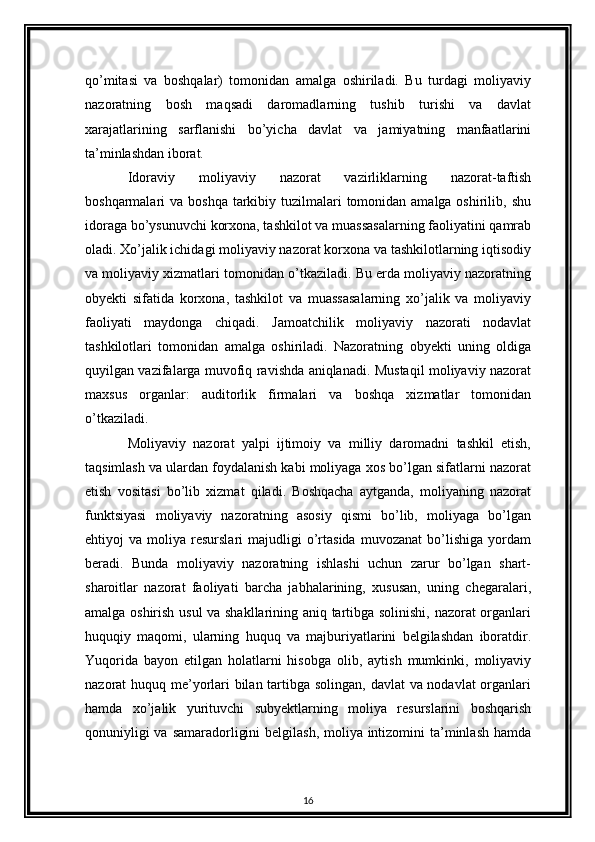 qo’mitasi   va   boshqalar)   tomonidan   amalga   oshiriladi.   Bu   turdagi   moliyaviy
nazoratning   bosh   maqsadi   daromadlarning   tushib   turishi   va   davlat
xarajatlarining   sarflanishi   bo’yicha   davlat   va   jamiyatning   manfaatlarini
ta’minlashdan iborat. 
Idoraviy   moliyaviy   nazorat   vazirliklarning   nazorat-taftish
boshqarmalari  va boshqa  tarkibiy tuzilmalari  tomonidan  amalga oshirilib, shu
idoraga bo’ysunuvchi korxona, tashkilot va muassasalarning faoliyatini qamrab
oladi. Xo’jalik ichidagi moliyaviy nazorat korxona va tashkilotlarning iqtisodiy
va moliyaviy xizmatlari tomonidan o’tkaziladi. Bu erda moliyaviy nazoratning
obyekti   sifatida   korxona,   tashkilot   va   muassasalarning   xo’jalik   va   moliyaviy
faoliyati   maydonga   chiqadi.   Jamoatchilik   moliyaviy   nazorati   nodavlat
tashkilotlari   tomonidan   amalga   oshiriladi.   Nazoratning   obyekti   uning   oldiga
quyilgan vazifalarga muvofiq ravishda aniqlanadi. Mustaqil moliyaviy nazorat
maxsus   organlar:   auditorlik   firmalari   va   boshqa   xizmatlar   tomonidan
o’tkaziladi. 
Moliyaviy   nazorat   yalpi   ijtimoiy   va   milliy   daromadni   tashkil   etish,
taqsimlash va ulardan foydalanish kabi moliyaga xos bo’lgan sifatlarni nazorat
etish   vositasi   bo’lib   xizmat   qiladi.   Boshqacha   aytganda,   moliyaning   nazorat
funktsiyasi   moliyaviy   nazoratning   asosiy   qismi   bo’lib,   moliyaga   bo’lgan
ehtiyoj   va   moliya  resurslari   majudligi   o’rtasida   muvozanat   bo’lishiga   yordam
beradi.   Bunda   moliyaviy   nazoratning   ishlashi   uchun   zarur   bo’lgan   shart-
sharoitlar   nazorat   faoliyati   barcha   jabhalarining,   xususan,   uning   chegaralari,
amalga oshirish usul va shakllarining aniq tartibga solinishi, nazorat organlari
huquqiy   maqomi,   ularning   huquq   va   majburiyatlarini   belgilashdan   iboratdir.
Yuqorida   bayon   etilgan   holatlarni   hisobga   olib,   aytish   mumkinki,   moliyaviy
nazorat huquq me’yorlari bilan tartibga solingan, davlat va nodavlat  organlari
hamda   xo’jalik   yurituvchi   subyektlarning   moliya   resurslarini   boshqarish
qonuniyligi  va samaradorligini  belgilash, moliya intizomini  ta’minlash hamda
16 