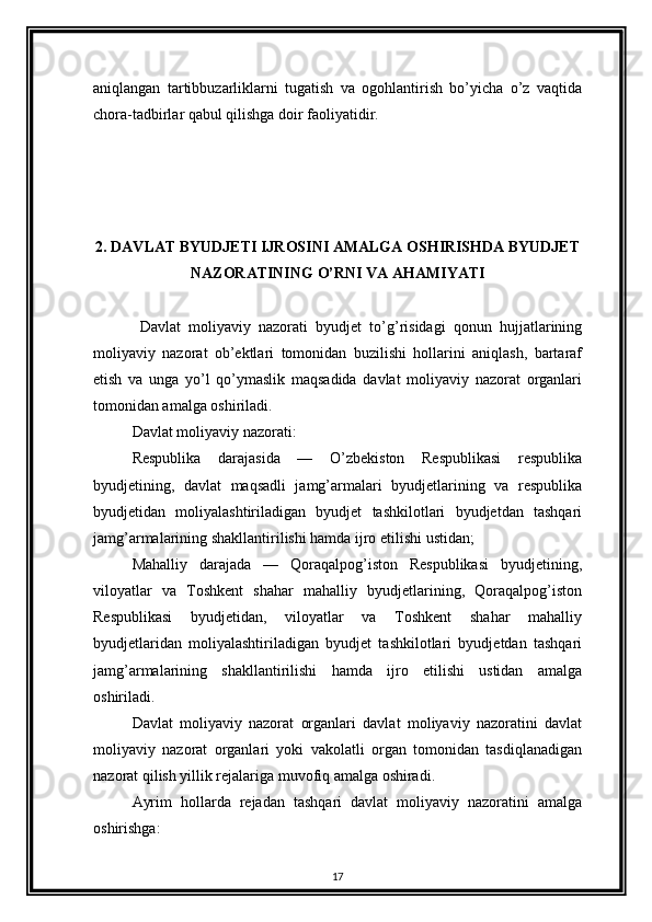 aniqlangan   tartibbuzarliklarni   tugatish   va   ogohlantirish   bo’yicha   o’z   vaqtida
chora-tadbirlar qabul qilishga doir faoliyatidir.  
2. DAVLAT BYUDJETI IJROSINI AMALGA OSHIRISHDA BYUDJET
NAZORATINING O’RNI VA AHAMIYATI
Davlat   moliyaviy   nazorati   byudjet   to’g’risidagi   qonun   hujjatlarining
moliyaviy   nazorat   ob’ektlari   tomonidan   buzilishi   hollarini   aniqlash,   bartaraf
etish   va   unga   yo’l   qo’ymaslik   maqsadida   davlat   moliyaviy   nazorat   organlari
tomonidan amalga oshiriladi. 
Davlat moliyaviy nazorati: 
Respublika   darajasida   —   O’zbekiston   Respublikasi   respublika
byudjetining,   davlat   maqsadli   jamg’armalari   byudjetlarining   va   respublika
byudjetidan   moliyalashtiriladigan   byudjet   tashkilotlari   byudjetdan   tashqari
jamg’armalarining shakllantirilishi hamda ijro etilishi ustidan; 
Mahalliy   darajada   —   Qoraqalpog’iston   Respublikasi   byudjetining,
viloyatlar   va   Toshkent   shahar   mahalliy   byudjetlarining,   Qoraqalpog’iston
Respublikasi   byudjetidan,   viloyatlar   va   Toshkent   shahar   mahalliy
byudjetlaridan   moliyalashtiriladigan   byudjet   tashkilotlari   byudjetdan   tashqari
jamg’armalarining   shakllantirilishi   hamda   ijro   etilishi   ustidan   amalga
oshiriladi. 
Davlat   moliyaviy   nazorat   organlari   davlat   moliyaviy   nazoratini   davlat
moliyaviy   nazorat   organlari   yoki   vakolatli   organ   tomonidan   tasdiqlanadigan
nazorat qilish yillik rejalariga muvofiq amalga oshiradi. 
Ayrim   hollarda   rejadan   tashqari   davlat   moliyaviy   nazoratini   amalga
oshirishga: 
17 