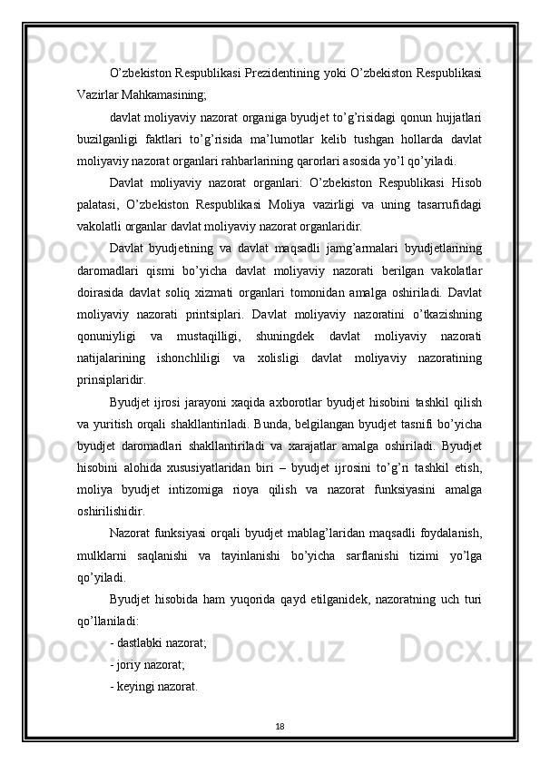 O’zbekiston Respublikasi  Prezidentining yoki O’zbekiston Respublikasi
Vazirlar Mahkamasining; 
davlat moliyaviy nazorat organiga byudjet to’g’risidagi qonun hujjatlari
buzilganligi   faktlari   to’g’risida   ma’lumotlar   kelib   tushgan   hollarda   davlat
moliyaviy nazorat organlari rahbarlarining qarorlari asosida yo’l qo’yiladi. 
Davlat   moliyaviy   nazorat   organlari:   O’zbekiston   Respublikasi   Hisob
palatasi,   O’zbekiston   Respublikasi   Moliya   vazirligi   va   uning   tasarrufidagi
vakolatli organlar davlat moliyaviy nazorat organlaridir. 
Davlat   byudjetining   va   davlat   maqsadli   jamg’armalari   byudjetlarining
daromadlari   qismi   bo’yicha   davlat   moliyaviy   nazorati   berilgan   vakolatlar
doirasida   davlat   soliq   xizmati   organlari   tomonidan   amalga   oshiriladi.   Davlat
moliyaviy   nazorati   printsiplari.   Davlat   moliyaviy   nazoratini   o’tkazishning
qonuniyligi   va   mustaqilligi,   shuningdek   davlat   moliyaviy   nazorati
natijalarining   ishonchliligi   va   xolisligi   davlat   moliyaviy   nazoratining
prinsiplaridir. 
Byudjet   ijrosi   jarayoni   xaqida   axborotlar   byudjet   hisobini   tashkil   qilish
va yuritish orqali  shakllantiriladi. Bunda, belgilangan byudjet  tasnifi bo’yicha
byudjet   daromadlari   shakllantiriladi   va   xarajatlar   amalga   oshiriladi.   Byudjet
hisobini   alohida   xususiyatlaridan   biri   –   byudjet   ijrosini   to’g’ri   tashkil   etish,
moliya   byudjet   intizomiga   rioya   qilish   va   nazorat   funksiyasini   amalga
oshirilishidir. 
Nazorat   funksiyasi   orqali   byudjet   mablag’laridan   maqsadli   foydalanish,
mulklarni   saqlanishi   va   tayinlanishi   bo’yicha   sarflanishi   tizimi   yo’lga
qo’yiladi. 
Byudjet   hisobida   ham   yuqorida   qayd   etilganidek,   nazoratning   uch   turi
qo’llaniladi: 
- dastlabki nazorat; 
- joriy nazorat; 
- keyingi nazorat. 
18 