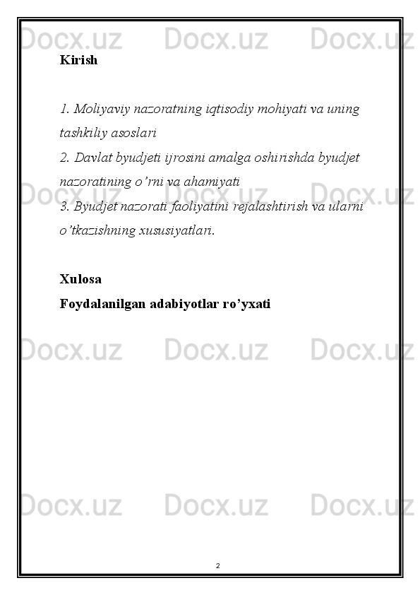 Kirish
1. Moliyaviy nazoratning iqtisodiy mohiyati va uning 
tashkiliy asoslari
2. Davlat byudjeti ijrosini amalga oshirishda byudjet 
nazoratining o’rni va ahamiyati
3. Byudjet nazorati faoliyatini rejalashtirish va ularni 
o’tkazishning xususiyatlari.
Xulosa
Foydalanilgan adabiyotlar ro’yxati
2