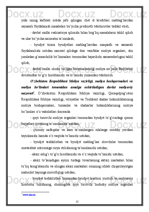 yoki   uning   kafolati   ostida   jalb   qilingan   chet   el   kreditlari   mablag’laridan
samarali foydalanish masalalari bo’yicha predmetli tekshiruvlar tashkil etish; 
- davlat mulki realizatsiya qilinishi bilan bog’liq masalalarni tahlil qilish
va ular bo’yicha nazoratni ta’minlash; 
-   byudjet   tizimi   byudjetlari   mablag’laridan   maqsadli   va   samarali
foydalanilishi   ustidan   nazorat   qilishga   doir   vazifalar   moliya   organlari,   shu
jumladan g’aznachilik bo’linmalari tomonidan bajarilishi samaradorligini tahlil
qilish; 
- davlat mulki ulushi bo’lgan korxonalarning moliya-xo’jalik faoliyatini
dividendlar to’g’ri hisoblanishi va to’lanishi yuzasidan tekshirish. 
O’zbekiston   Respublikasi   Moliya   vazirligi,   moliya   boshqarmalari   va
moliya   bo’limlari   tomonidan   amalga   oshiriladigan   davlat   moliyaviy
nazorati 7
.   O’zbekiston   Respublikasi   Moliya   vazirligi,   Qoraqalpog’iston
Respublikasi  Moliya vazirligi, viloyatlar  va Toshkent  shahar  hokimliklarining
moliya   boshqarmalari,   tumanlar   va   shaharlar   hokimliklarining   moliya
bo’limlari o’z vakolatlari doirasida: 
- quyi  turuvchi  moliya organlari  tomonidan byudjet  to’g’risidagi  qonun
hujjatlari ijrosining ta’minlanishi ustidan; 
-   ijtimoiy   nafaqalar   va   kam   ta’minlangan   oilalarga   moddiy   yordam
tayinlanishi hamda o’z vaqtida to’lanishi ustidan; 
-   byudjet   tashkilotlari   va   byudjet   mablag’lari   oluvchilar   tomonidan
smetashtat intizomiga rioya etilishining ta’minlanishi ustidan; 
- aksiz solig’i to’g’ri hisoblanishi va o’z vaqtida to’lanishi ustidan; 
-   aksiz   to’lanadigan   ayrim   turdagi   tovarlarning   aktsiz   markalari   bilan
to’liq tamg’alanishi va olingan aksiz markalari sonining ishlab chiqarilayotgan
mahsulot hajmiga muvofiqligi ustidan; 
- byudjet tashkilotlari tomonidan byudjet hisobini yuritish va moliyaviy
hisobotni   tuzishning,   shuningdek   quyi   turuvchi   hududiy   moliya   organlari
7
  www.aim.uz  
22 