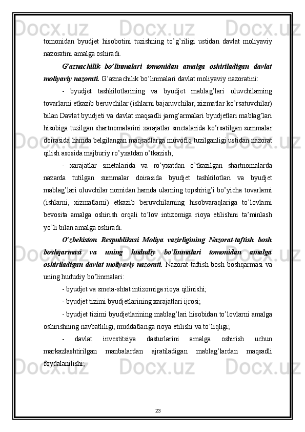 tomonidan   byudjet   hisobotini   tuzishning   to’g’riligi   ustidan   davlat   moliyaviy
nazoratini amalga oshiradi. 
G’aznachilik   bo’linmalari   tomonidan   amalga   oshiriladigan   davlat
moliyaviy nazorati.  G’aznachilik bo’linmalari davlat moliyaviy nazoratini: 
-   byudjet   tashkilotlarining   va   byudjet   mablag’lari   oluvchilarning
tovarlarni etkazib beruvchilar (ishlarni bajaruvchilar, xizmatlar ko’rsatuvchilar)
bilan Davlat byudjeti va davlat maqsadli jamg’armalari byudjetlari mablag’lari
hisobiga tuzilgan shartnomalarini xarajatlar smetalarida ko’rsatilgan summalar
doirasida hamda belgilangan maqsadlarga muvofiq tuzilganligi ustidan nazorat
qilish asosida majburiy ro’yxatdan o’tkazish; 
-   xarajatlar   smetalarida   va   ro’yxatdan   o’tkazilgan   shartnomalarda
nazarda   tutilgan   summalar   doirasida   byudjet   tashkilotlari   va   byudjet
mablag’lari oluvchilar nomidan hamda ularning topshirig’i bo’yicha tovarlarni
(ishlarni,   xizmatlarni)   etkazib   beruvchilarning   hisobvaraqlariga   to’lovlarni
bevosita   amalga   oshirish   orqali   to’lov   intizomiga   rioya   etilishini   ta’minlash
yo’li bilan amalga oshiradi. 
O’zbekiston   Respublikasi   Moliya   vazirligining   Nazorat-taftish   bosh
boshqarmasi   va   uning   hududiy   bo’linmalari   tomonidan   amalga
oshiriladigan davlat moliyaviy nazorati.   Nazorat-taftish bosh boshqarmasi  va
uning hududiy bo’linmalari: 
- byudjet va smeta-shtat intizomiga rioya qilinishi; 
- byudjet tizimi byudjetlarining xarajatlari ijrosi; 
- byudjet tizimi byudjetlarining mablag’lari hisobidan to’lovlarni amalga
oshirishning navbatliligi, muddatlariga rioya etilishi va to’liqligi; 
-   davlat   investitsiya   dasturlarini   amalga   oshirish   uchun
markazlashtirilgan   manbalardan   ajratiladigan   mablag’lardan   maqsadli
foydalanilishi; 
23 