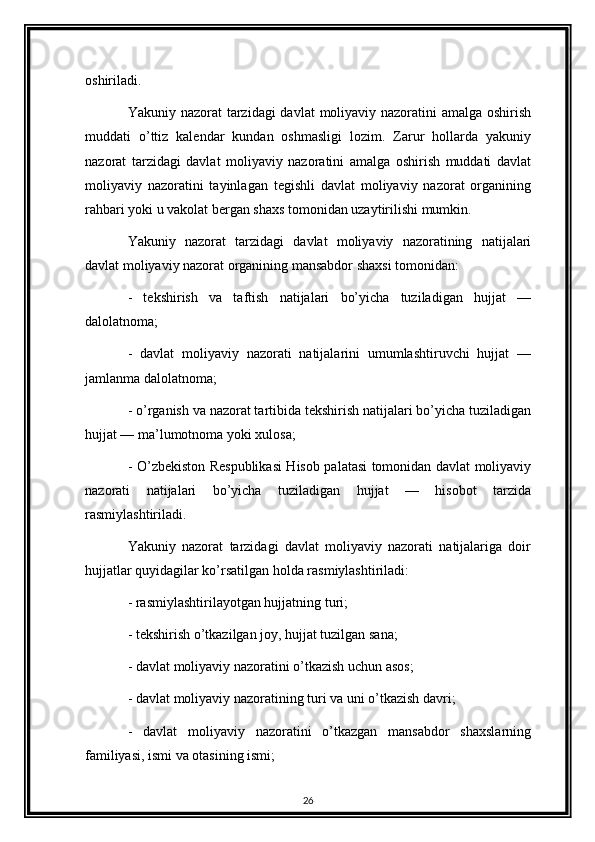 oshiriladi. 
Yakuniy nazorat  tarzidagi davlat  moliyaviy nazoratini  amalga oshirish
muddati   o’ttiz   kalendar   kundan   oshmasligi   lozim.   Zarur   hollarda   yakuniy
nazorat   tarzidagi   davlat   moliyaviy   nazoratini   amalga   oshirish   muddati   davlat
moliyaviy   nazoratini   tayinlagan   tegishli   davlat   moliyaviy   nazorat   organining
rahbari yoki u vakolat bergan shaxs tomonidan uzaytirilishi mumkin. 
Yakuniy   nazorat   tarzidagi   davlat   moliyaviy   nazoratining   natijalari
davlat moliyaviy nazorat organining mansabdor shaxsi tomonidan: 
-   tekshirish   va   taftish   natijalari   bo’yicha   tuziladigan   hujjat   —
dalolatnoma; 
-   davlat   moliyaviy   nazorati   natijalarini   umumlashtiruvchi   hujjat   —
jamlanma dalolatnoma; 
- o’rganish va nazorat tartibida tekshirish natijalari bo’yicha tuziladigan
hujjat — ma’lumotnoma yoki xulosa; 
- O’zbekiston Respublikasi Hisob palatasi tomonidan davlat moliyaviy
nazorati   natijalari   bo’yicha   tuziladigan   hujjat   —   hisobot   tarzida
rasmiylashtiriladi. 
Yakuniy   nazorat   tarzidagi   davlat   moliyaviy   nazorati   natijalariga   doir
hujjatlar quyidagilar ko’rsatilgan holda rasmiylashtiriladi: 
- rasmiylashtirilayotgan hujjatning turi; 
- tekshirish o’tkazilgan joy, hujjat tuzilgan sana; 
- davlat moliyaviy nazoratini o’tkazish uchun asos; 
- davlat moliyaviy nazoratining turi va uni o’tkazish davri; 
-   davlat   moliyaviy   nazoratini   o’tkazgan   mansabdor   shaxslarning
familiyasi, ismi va otasining ismi; 
26