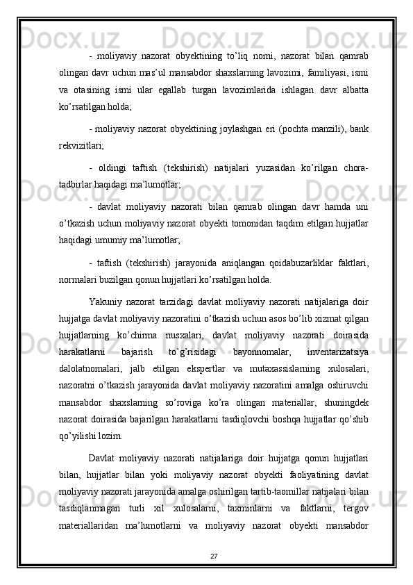 -   moliyaviy   nazorat   obyektining   to’liq   nomi,   nazorat   bilan   qamrab
olingan davr  uchun mas’ul  mansabdor  shaxslarning lavozimi, familiyasi, ismi
va   otasining   ismi   ular   egallab   turgan   lavozimlarida   ishlagan   davr   albatta
ko’rsatilgan holda; 
-  moliyaviy nazorat   obyektining joylashgan  eri  (pochta  manzili),  bank
rekvizitlari; 
-   oldingi   taftish   (tekshirish)   natijalari   yuzasidan   ko’rilgan   chora-
tadbirlar haqidagi ma’lumotlar; 
-   davlat   moliyaviy   nazorati   bilan   qamrab   olingan   davr   hamda   uni
o’tkazish uchun moliyaviy nazorat obyekti tomonidan taqdim etilgan hujjatlar
haqidagi umumiy ma’lumotlar; 
-   taftish   (tekshirish)   jarayonida   aniqlangan   qoidabuzarliklar   faktlari,
normalari buzilgan qonun hujjatlari ko’rsatilgan holda. 
Yakuniy   nazorat   tarzidagi   davlat   moliyaviy   nazorati   natijalariga   doir
hujjatga davlat moliyaviy nazoratini o’tkazish uchun asos bo’lib xizmat qilgan
hujjatlarning   ko’chirma   nusxalari,   davlat   moliyaviy   nazorati   doirasida
harakatlarni   bajarish   to’g’risidagi   bayonnomalar,   inventarizatsiya
dalolatnomalari,   jalb   etilgan   ekspertlar   va   mutaxassislarning   xulosalari,
nazoratni   o’tkazish   jarayonida   davlat   moliyaviy   nazoratini   amalga   oshiruvchi
mansabdor   shaxslarning   so’roviga   ko’ra   olingan   materiallar,   shuningdek
nazorat  doirasida  bajarilgan harakatlarni  tasdiqlovchi  boshqa  hujjatlar  qo’shib
qo’yilishi lozim. 
Davlat   moliyaviy   nazorati   natijalariga   doir   hujjatga   qonun   hujjatlari
bilan,   hujjatlar   bilan   yoki   moliyaviy   nazorat   obyekti   faoliyatining   davlat
moliyaviy nazorati jarayonida amalga oshirilgan tartib-taomillar natijalari bilan
tasdiqlanmagan   turli   xil   xulosalarni,   taxminlarni   va   faktlarni,   tergov
materiallaridan   ma’lumotlarni   va   moliyaviy   nazorat   obyekti   mansabdor
27 