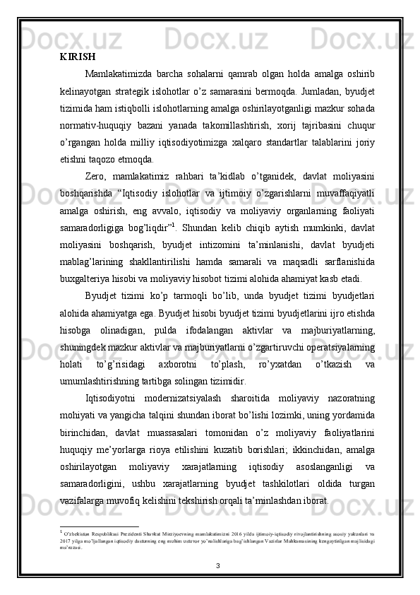 KIRISH
Mamlakatimizda   barcha   sohalarni   qamrab   olgan   holda   amalga   oshirib
kelinayotgan   strategik   islohotlar   o’z   samarasini   bermoqda.   Jumladan,   byudjet
tizimida ham istiqbolli islohotlarning amalga oshirilayotganligi mazkur sohada
normativ-huquqiy   bazani   yanada   takomillashtirish,   xorij   tajribasini   chuqur
o’rgangan   holda   milliy   iqtisodiyotimizga   xalqaro   standartlar   talablarini   joriy
etishni taqozo etmoqda.
Zero,   mamlakatimiz   rahbari   ta’kidlab   o’tganidek,   davlat   moliyasini
boshqarishda   “Iqtisodiy   islohotlar   va   ijtimoiy   o’zgarishlarni   muvaffaqiyatli
amalga   oshirish,   eng   avvalo,   iqtisodiy   va   moliyaviy   organlarning   faoliyati
samaradorligiga   bog’liqdir” 1
.   Shundan   kelib   chiqib   aytish   mumkinki,   davlat
moliyasini   boshqarish,   byudjet   intizomini   ta’minlanishi,   davlat   byudjeti
mablag’larining   shakllantirilishi   hamda   samarali   va   maqsadli   sarflanishida
buxgalteriya hisobi va moliyaviy hisobot tizimi alohida ahamiyat kasb etadi. 
Byudjet   tizimi   ko’p   tarmoqli   bo’lib,   unda   byudjet   tizimi   byudjetlari
alohida ahamiyatga ega. Byudjet hisobi byudjet tizimi byudjetlarini ijro etishda
hisobga   olinadigan,   pulda   ifodalangan   aktivlar   va   majburiyatlarning,
shuningdek mazkur aktivlar va majburiyatlarni o’zgartiruvchi operatsiyalarning
holati   to’g’risidagi   axborotni   to’plash,   ro’yxatdan   o’tkazish   va
umumlashtirishning tartibga solingan tizimidir.
Iqtisodiyotni   modernizatsiyalash   sharoitida   moliyaviy   nazoratning
mohiyati va yangicha talqini shundan iborat bo’lishi lozimki, uning yordamida
birinchidan,   davlat   muassasalari   tomonidan   o’z   moliyaviy   faoliyatlarini
huquqiy   me’yorlarga   rioya   etilishini   kuzatib   borishlari;   ikkinchidan,   amalga
oshirilayotgan   moliyaviy   xarajatlarning   iqtisodiy   asoslanganligi   va
samaradorligini,   ushbu   xarajatlarning   byudjet   tashkilotlari   oldida   turgan
vazifalarga muvofiq kelishini tekshirish orqali ta’minlashdan iborat.
1
  O’zbekiston Respublikasi Prezidenti Shavkat Mirziyoevning mamlakatimizni 2016 yilda ijtimoiy-iqtisodiy rivojlantirishning asosiy yakunlari va
2017 yilga mo’ljallangan iqtisodiy dasturning eng muhim ustuvor yo’nalishlariga bag’ishlangan Vazirlar Mahkamasining kengaytirilgan majlisidagi
ma’ruzasi .
3 