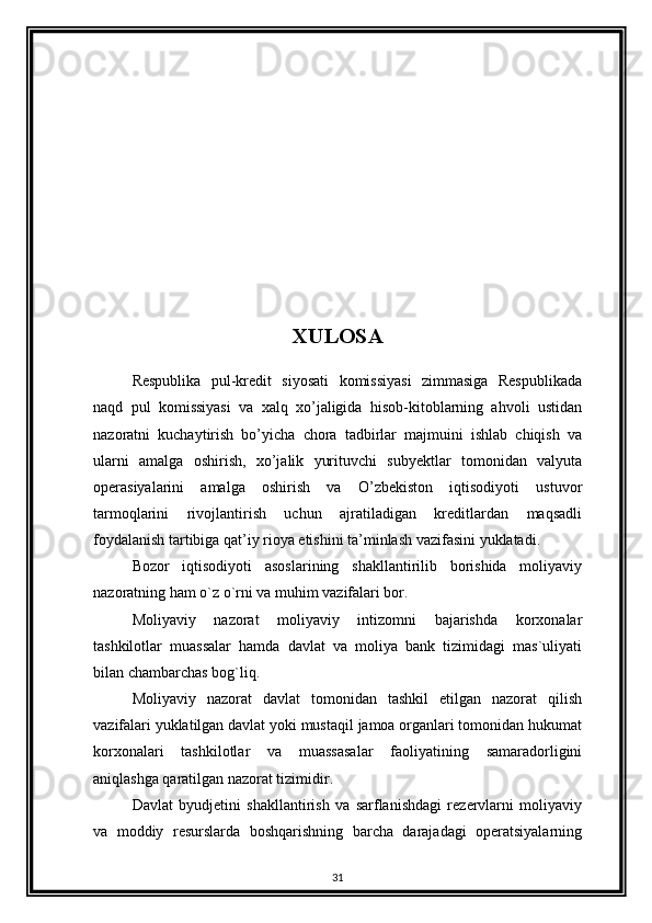 XULOSA
Respublika   pul-kredit   siyosati   komissiyasi   zimmasiga   Respublikada
naqd   pul   komissiyasi   va   xalq   xo’jaligida   hisob-kitoblarning   ahvoli   ustidan
nazoratni   kuchaytirish   bo’yicha   chora   tadbirlar   majmuini   ishlab   chiqish   va
ularni   amalga   oshirish,   xo’jalik   yurituvchi   subyektlar   tomonidan   valyuta
operasiyalarini   amalga   oshirish   va   O’zbekiston   iqtisodiyoti   ustuvor
tarmoqlarini   rivojlantirish   uchun   ajratiladigan   kreditlardan   maqsadli
foydalanish tartibiga qat’iy rioya etishini ta’minlash vazifasini yuklatadi. 
Bozor   iqtisodiyoti   asoslarining   shakllantirilib   borishida   moliyaviy
nazoratning ham o`z o`rni va muhim vazifalari bor. 
Moliyaviy   nazorat   moliyaviy   intizomni   bajarishda   korxonalar
tashkilotlar   muassalar   hamda   davlat   va   moliya   bank   tizimidagi   mas`uliyati
bilan chambarchas bog`liq. 
Moliyaviy   nazorat   davlat   tomonidan   tashkil   etilgan   nazorat   qilish
vazifalari yuklatilgan davlat yoki mustaqil jamoa organlari tomonidan hukumat
korxonalari   tashkilotlar   va   muassasalar   faoliyatining   samaradorligini
aniqlashga qaratilgan nazorat tizimidir. 
Davlat   byudjetini   shakllantirish   va   sarflanishdagi   rezervlarni   moliyaviy
va   moddiy   resurslarda   boshqarishning   barcha   darajadagi   operatsiyalarning
31 