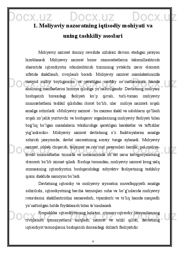 1. Moliyaviy nazoratning iqtisodiy mohiyati va
uning tashkiliy asoslari
Moliyaviy   nazorat   doimiy   ravishda   uzluksiz   davom   etadigan   jarayon
hisoblanadi.   Moliyaviy   nazorat   bozor   munosabatlarini   takomillashtirish
sharoitida   iqtisodiyotni   erkinlashtirish   tizimining   yetakchi   zarur   elementi
sifatida   shakllanib,   rivojlanib   boradi.   Moliyaviy   nazorat   mamlakatimizda
mavjud   milliy   boyligimizni   va   yaratilgan   moddiy   ne’matlarimizni   hamda
aholining manfaatlarini himoya qilishga yo’naltirilgandir. Davlatning moliyani
boshqarish   borasidagi   faoliyati   ko’p   qirrali,   turli-tuman   moliyaviy
munosabatlarni   tashkil   qilishdan   iborat   bo’lib,   ular     moliya   nazorati   orqali
amalga oshiriladi. «Moliyaviy nazorat - bu maxsus shakl va uslublarni qo’llash
orqali xo’jalik yurituvchi va boshqaruv organlarining moliyaviy faoliyati bilan
bog’liq   bo’lgan   masalalarni   tekshirishga   qaratilgan   harakatlar   va   taftishlar
yig’indisidir».   Moliyaviy   nazorat   davlatning   o’z   funktsiyalarini   amalga
oshirish   jarayonida,   davlat   nazoratining   asosiy   turiga   aylanadi.   Moliyaviy
nazorat, ishlab chiqarish, taqsimot va iste’mol jarayonlari  hamda, pul-moliya-
kredit   munosabatlar   tizimida   va   mexanizmida   ob’ekt   zarur   kategoriyalarning
elementi bo’lib xizmat qiladi. Boshqa tomondan, moliyaviy nazorat keng xalq
ommasining   iqtisodiyotini   boshqarishdagi   subyektiv   faoliyatining   tashkiliy
qismi shaklida namoyon bo’ladi. 
Davlatning   iqtisodiy   va   moliyaviy   siyosatini   muvafaqqiyatli   amalga
oshirilishi,   iqtisodiyotning   barcha   tarmoqlari   soha   va   bo’g’inlarida   moliyaviy
resurslarini   shakllantirishni   samaradorli,   tejamkorli   va   to’liq   hamda   maqsadli
yo’naltirilgan holda foydalanish bilan ta’minlanadi. 
Respublika   iqtisodiyotining   holatini,   ijtimoiy-iqtisodiy   jarayonlarining
rivojlanish   qonuniyatlarni   aniqlash,   nazorat   va   tahlil   qilish,   davlatning
iqtisodiyot tarmoqlarini boshqarish doirasidagi dolzarb faoliyatidir. 
4