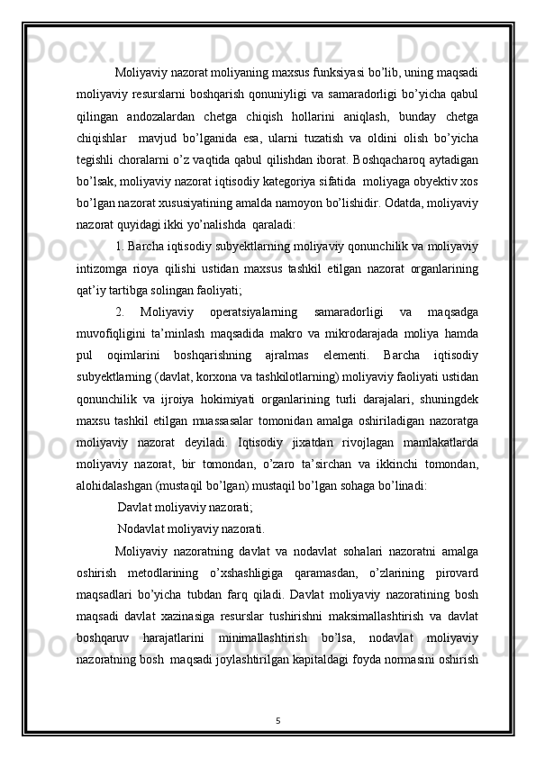Moliyaviy nazorat moliyaning maxsus funksiyasi bo’lib, uning maqsadi
moliyaviy  resurslarni   boshqarish  qonuniyligi   va  samaradorligi   bo’yicha   qabul
qilingan   andozalardan   chetga   chiqish   hollarini   aniqlash,   bunday   chetga
chiqishlar     mavjud   bo’lganida   esa,   ularni   tuzatish   va   oldini   olish   bo’yicha
tegishli choralarni o’z vaqtida qabul qilishdan iborat. Boshqacharoq aytadigan
bo’lsak, moliyaviy nazorat iqtisodiy kategoriya sifatida  moliyaga obyektiv xos
bo’lgan nazorat xususiyatining amalda namoyon bo’lishidir. Odatda, moliyaviy
nazorat quyidagi ikki yo’nalishda  qaraladi: 
1. Barcha iqtisodiy subyektlarning moliyaviy qonunchilik va moliyaviy
intizomga   rioya   qilishi   ustidan   maxsus   tashkil   etilgan   nazorat   organlarining
qat’iy tartibga solingan faoliyati; 
2.   Moliyaviy   operatsiyalarning   samaradorligi   va   maqsadga
muvofiqligini   ta’minlash   maqsadida   makro   va   mikrodarajada   moliya   hamda
pul   oqimlarini   boshqarishning   ajralmas   elementi.   Barcha   iqtisodiy
subyektlarning (davlat, korxona va tashkilotlarning) moliyaviy faoliyati ustidan
qonunchilik   va   ijroiya   hokimiyati   organlarining   turli   darajalari,   shuningdek
maxsu   tashkil   etilgan   muassasalar   tomonidan   amalga   oshiriladigan   nazoratga
moliyaviy   nazorat   deyiladi.   Iqtisodiy   jixatdan   rivojlagan   mamlakatlarda
moliyaviy   nazorat,   bir   tomondan,   o’zaro   ta’sirchan   va   ikkinchi   tomondan,
alohidalashgan (mustaqil bo’lgan) mustaqil bo’lgan sohaga bo’linadi: 
 Davlat moliyaviy nazorati; 
 Nodavlat moliyaviy nazorati. 
Moliyaviy   nazoratning   davlat   va   nodavlat   sohalari   nazoratni   amalga
oshirish   metodlarining   o’xshashligiga   qaramasdan,   o’zlarining   pirovard
maqsadlari   bo’yicha   tubdan   farq   qiladi.   Davlat   moliyaviy   nazoratining   bosh
maqsadi   davlat   xazinasiga   resurslar   tushirishni   maksimallashtirish   va   davlat
boshqaruv   harajatlarini   minimallashtirish   bo’lsa,   nodavlat   moliyaviy
nazoratning bosh  maqsadi joylashtirilgan kapitaldagi foyda normasini oshirish
5